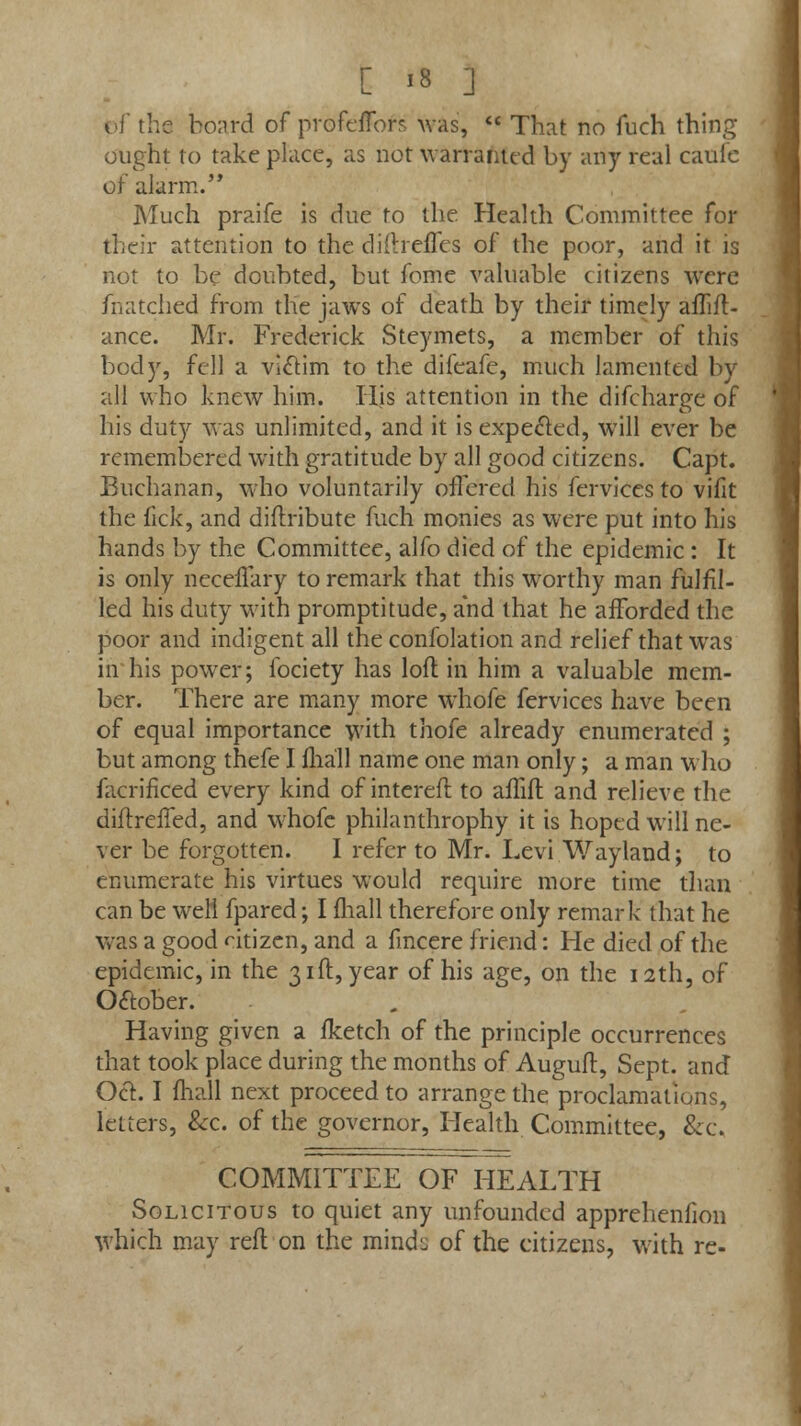 0f the board of profeffofs was,  That no fuch thing ought to take place, as not warranted by any real caule of alarm. Much praife is due to the Health Committee for their attention to the diftrefTcs of the poor, and it is not to be doubted, but fome valuable citizens were fnatched from the jaws of death by their timely afTift- ance. Mr. Frederick Steymets, a member of this body, fell a victim to the difeafe, much lamented by all who knew him. His attention in the difcharge of his duty was unlimited, and it is expected, will ever be remembered with gratitude by all good citizens. Capt. Buchanan, who voluntarily offered his fcrvices to vifit the fic'k, and diftribute fuch monies as were put into his hands by the Committee, alfo died of the epidemic : It is only neceflary to remark that this worthy man fulfil- led his duty with promptitude, and that he afforded the poor and indigent all the confolation and relief that was in his power; fociety has loft in him a valuable mem- ber. There are many more whofe fervices have been of equal importance with thofe already enumerated ; but among thefe I fhall name one man only; a man who facrificed every kind of intereft to affift and relieve the diftrefTed, and whofe philanthrophy it is hoped will ne- ver be forgotten. I refer to Mr. Levi Wayland; to enumerate his virtues would require more time than can be well fpared; I fhall therefore only remark that he was a good dtizen, and a fmcere friend: He died of the epidemic, in the 31ft, year of his age, on the 12th, of Oaober. Having given a fketch of the principle occurrences that took place during the months of Auguft, Sept. and Oct I mall next proceed to arrange the proclamations, letters, &c. of the governor, Health Committee, &c. COMMITTEE OF HEALTH Solicitous to quiet any unfounded apprehenfion which may reft on the mind:; of the citizens, with re-