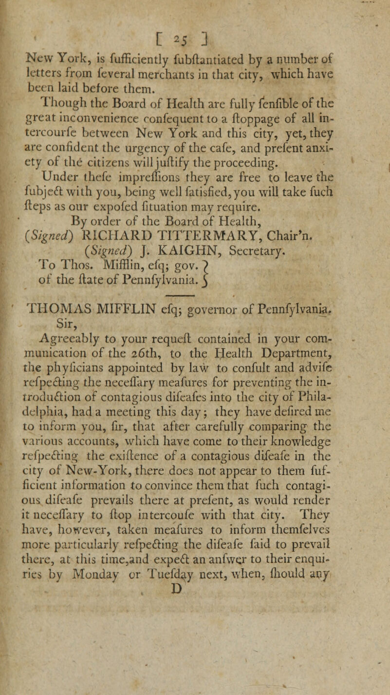 [ *5 ] New York, is fufficiently fubftantiated by a number of letters from feveral merchants in that city, which have been laid before them. Though the Board of Health are fully fenfible of the great inconvenience ronfequent to a ftoppage of all in- tercourfe between New York and this city, yet, they are confident the urgency of the cafe, and prefent anxi- ety of the citizens willjuftify the proceeding. Under thefe impreflions they are free to leave the fubject with you, being well fatisfied,you will take fuch Heps as our expofed fituation may require. By order of the Board of Health, (Signed) RICHARD TITTERMARY, Chair'n. (Signed) J. KAIGHN, Secretary. To Thos. Mifflin, efq; gov. 7 of the (late of Pennfylvania. 5 THOMAS MIFFLIN efq; governor of Pennfylvania. Sir, Agreeably to your requeft contained in your com- munication of the 26th, to the Health Department, the phylicians appointed by law to confult and advifc reflecting the neceflary meafures for preventing the in- troduction of contagious difeafes into the city of Phila- delphia, had a meeting this day; they have defired me to inform you, fir, that after carefully comparing the various accounts, which have come to their knowledge refpeitiog the exiflence of a contagious difeafe in the city of New-York, there does not appear to them fuf- ficient information to convince them that fuch contagi- ous difeafe prevails there at prefent, as would render it neceflary to flop intercoufc with that city. They have, however, taken meafures to inform themfelves more particularly reflecting the difeafe faid to prevail there, at this time,and expect an anfwer to their enqui- ries by Monday or Tuefday next, when, mould any D