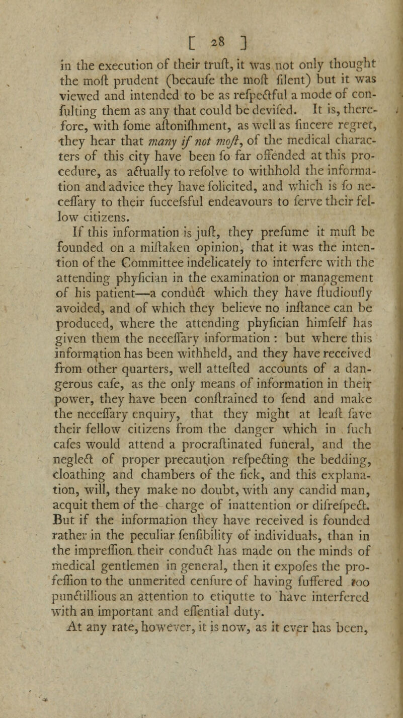 in the execution of their truft, it was not only thought the moft prudent (becaufe the moil filent) but it was viewed and intended to be as refpe&ful a mode of con- fulting them as any that could be devifed. It is, there- fore, with fome altonifhment, as well as finccrc regret, they hear that many if not moft, of the medical charac- ters of this city have been fo far offended at this pro- cedure, as actually to refolve to withhold the informa- tion and advice they have folicited, and which is fo ne- cefTary to their fuccefsful endeavours to ferve their fel- low citizens. If this information is juft, they prefume it mull be founded on a miflaken opinion, that it was the inten- tion of the Committee indelicately to interfere with the attending phyfician in the examination or management of his patient—a conduct which they have ftudioufly avoided, and of which they believe no inflance can be produced, where the attending phyfician himfelf has given them the necclTary information : but where this information has been withheld, and they have received from other quarters, well attefted accounts of a dan- gerous cafe, as the only means of information in their power, they have been conflrained to fend and make the neceffary enquiry, that they might at leafl fave their fellow citizens from the danger which in fuch cafes would attend a procraftinated funeral, and the neglect of proper precaution refpedting the bedding, cloathing and chambers of the fick, and this explana- tion, will, they make no doubt, with any candid man, acquit them of the charge of inattention or difrefpect. But if the information they have received is founded rather in the peculiar fenfibility of individuals, than in the impreffion their conduct has made on the minds of medical gentlemen in general, then it expofes the pro- feffion to the unmerited cenfure of having fuffered loo punctillious an attention to etiqutte to have interfered with an important and effential duty. At any rate, however, it is now, as it ever has been,