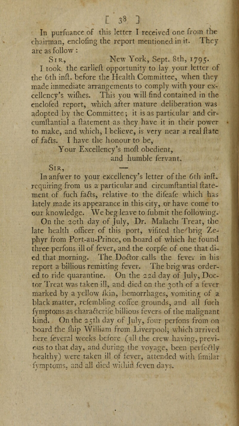 [ 3» 3 In purfuance of this letter I received one from the chairman, encloling the report mentioned in it. They are as follow: Sir, New York, Sept. 8th, 1795. I took the earlier! opportunity to lay your letter of the 6th inft. before the Health Committee, when they made immediate arrangements to comply with your ex- cellency's wifhes. This you will find contained in the enclofed report, which after mature deliberation was adopted by the Committee; it is as particular aild cir- cumstantial a flatement as they have it in their power to make, and which, I believe, is very near a realftate of facts. I have the honour to be, Your Excellency's moil obedient, and humble fervant. Sir, — Inanfwerto your excellency's letter of the 6~th inft. requiring from us a particular and circumftantial flate- ment of fuch facts, relative to the difeafe which has lately made its appearance in this city, or have come to our knowledge. We beg leave to fubmit the following. On the 2cth day of July, Dr. Malachi Treat, the late health officer of this port, viiitcd the brig Ze- phyr from Port-au-Prince, on board of which he found three perfons ill of fever, and the corpfe of one that di- ed that morning. The Doctor calls the fever in his report a billious remitting fever. The brig was order- ed to ride quarantine. On the 12a day of July, Doc- tor Treat was taken ill, and died on the 30th of a fever marked by a yellow /kip, hemorrhages, vomiting of a black matter, refembling coffee grounds, and all fuch fymptoms as character ife billious fevers of the malignant kind. On the 25th day of July, four perfons from on board the fhip William from Liverpool, which arrived here ieveral weeks before (all the crew having, previ- ous to that day, and during the voyage, been perfectly healthy) were taken ill of fever, attended with fimilar fymptoms, and all died within* feven days.