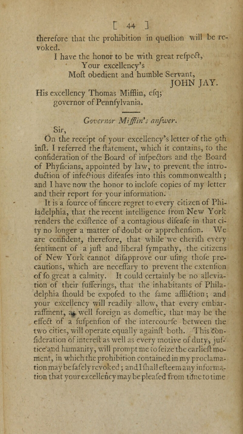 therefore that the prohibition in queftion will be re- voked. I have the honor to be with great refpeft, Your excellency's Mofl obedient and humble Servant, JOHN JAY. His excellency Thomas Mifflin, efq; governor of Pennfylvania. Governor Mifflin*; anfwer. Sir, On the receipt of your excellency's letter of the 9th mil. I referred the ftatement, which it contains, to the confideration of the Board of infpect.ors and the Board of Phyficians, appointed by law, to prevent the intro- duction of infectious difeafes into this commonwealth; and I have now the honor to inclofe copies of my letter and their report for your information. It is a fource of fincere regret to every citizen of Phi- ladelphia, that the recent intelligence from New York renders the exiftence of a contagious difeafe in that ci- ty no longer a matter of doubt or apprchenfion. We are confident, therefore, that while we cherim every ientiment of a juft and liberal fympathy, the citizens of New York cannot difapprove our ufmg thofe pre- cautions, which are necefiary to prevent the extenfion of fo great a calmity. It could certainly be no allevia- tion of their fufferings, that the inhabitants of Phila- delphia mould be expofed to the fame affliction; and your excellency will readily allow, that every embar- raffment, a* well foreign as domeftic, that may be the effect, of a fufpenfion of the intercourfc between the two cities, will operate equally againft both. This Con- fideration of intereft as well as every motive of duty-, juf- tice'and humanity, will prompt me to feize the earlieft mo- ment, in which the prohibition contained in my proclama- tion may befafely revoked ; and.1 mall efleem any informa- tion that your excellency may be pleafed from time to time