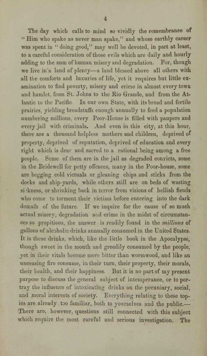 The day which calls to mind so vividly the remembrance of :' Him who spake as never man spake, and whose earthly career was spent in  doing good, may well be devoted, in part at least, to a careful consideration of those evils which are daily and hourly adding to the sum of human misery and degradation. For, though we live in a land of plenty—a land blessed above all others with all the comforts and luxuries of life, yet it requires but little ex- amination to find poverty, misery and crime in almost every town and hamlet, from St. Johns to the Rio Grande, and from the At- lantic to the Pacific. In our own State, with its broad and fertile prairies, yielding breadstuffs enough annually to feed a population numbering millions, every Poor-House is filled with paupers and every jail with criminals. And even in this city, at this hour, there are a thousand helpless mothers and children, deprived of property, depriyed of reputation, deprived of education and every right which is dear and sacred to a rational being among a free people. Some of them are in the jail as degraded convicts, some in the Bridewell for petty offences, many in the Poor-house, some are begging cold victuals or gleaning chips and sticks from the docks and ship-yards, while others still are on beds of wasting si rkness, or shrinking back in terror from visions of hellish fiends who come to torment their victims before entering into the dark domain of the future. If we inquire for the cause of so much actual misery, degradation and crime in the midst of circumstan- ces so propitious, the answer is readily found in the millions of gallons of alcoholic drinks annually consumed in the United States. It is these drinks, which, like the little book in the Apocalypse, though sweet in the mouth and greedily consumed by the people, yet in their vitals become more bitter than wormwood, and like an unceasing fire consume, in their turn, their property, their morals, their health, and their happiness. But it is no part of my present purpose to discuss the general subject of intemperance, or to por- tray the influence of intoxicating drinks on the pecuniary, social, and moral interests of society. Everything relating to these top- ics are already too familiar, both to yourselves and the public.— There are, however, questions still connected with this subject which require the most careful and serious investigation. The