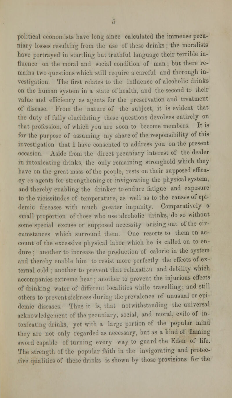 political economists have long since calculated the immense pecu- niary losses resulting from the use of these drinks ; the moralists have portrayed in startling but truthful language their terrible in- fluence on the moral and social condition of man ; hut there re- mains two questions which still require a careful and thorough in- vestigation. The first relates to the influence of alcoholic drinks on the human system in a state of health, and the second to their value and efficiency as agents for the preservation and treatment of disease. From the nature of the subject, it is evident that the duty of fully elucidating these questions devolves entirely on that profession, of which you are soon to become members. It is for the purpose of assuming my share of the responsibility of this investigation that I have consented to address you on the present occasion. Aside from the direct pecuniary interest of the dealer in intoxicating drinks, the only remaining stronghold which they have on the great mass of the people, rests on their supposed effica- cy : s agents for strengthening or invigorating the physical system, and thereby enabling the drinker to endure fatigue and exposure to the vicissitudes of temperature, as Avell as to the causes of epi- demic diseases with much greater impunity. Comparatively a small proportion of those who use alcoholic drinks, do so without some special excuse or supposed necessity arising out of the cir- cumstances which surround them. One resorts to them on ac- count of the excessive physical labor which he is called on to en- dure : another to increase the production of caloric in the system and thereby enable him to resist more perfectly the effects of ex- ternal c M : another to prevent that relaxation and debility which accompanies extreme heat: another to prevent the injurious effects of drinking water of different localities while travelling; and still others to prevent sickness during thoprevalence of unusual or epi- demic diseases. Thus it is, that notwithstanding the universal acknowledgement of the pecuniary, social, and moral, evilo of in- toxicating drinks, yet with a large portion of the popular mind they are not only regarded as necessary, but as a kind of flaming sword capable of turning every way to guard the Eden of life. The strength of the popular faith in the invigorating and protec- tive qualities of these drinks is shown by those provisions for the