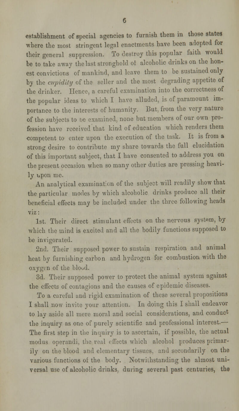 establishment of special agencies to furnish them in those states where the most stringent legal enactments have been adopted for their general suppression. To destroy this popular faith would be to take away the last stronghold ot alcoholic drinks on the hon- est convictions of mankind, and leave them to be sustained only by the cupidity of the seller and the most degrading appetite of the drinker. Hence, a careful examination into the correctness of the popular ideas to which I have alluded, is of paramount im- portance to the interests of humanity. But, from the very nature of the subjects to be examined, none but members of our own pro- fession have received that kind of education which renders them competent to enter upon the execution of the task. It is from a strong desire to contribute my share towards the full elucidation of this important subject, that I have consented to address you on the present occasion when so many other duties are pressing heavi- ly upon me. An analytical examination of the subject will readily show that the particular modes by which alcoholic drinks produce all their beneficial effects may be included under the three following heads vaz: 1st. Their direct stimulant effects on the nervous system, by which the mind is excited and all the bodily functions supposed to be invigorated. 2nd. Their supposed power to sustain respiration and animal heat by furnishing carbon and hydrogen for combustion with the oxygen of the bloud. 3d. Their supposed power to protect the animal system against the effects of contagions and the causes of epidemic diseases. To a careful and rigid examination of these several propositions I shall now invite your attention. In doing this I shall endeavor to lay aside all mere moral and social considerations, and conduct the inquiry as one of purely scientific and professional interest.— The first step in the inquiry is to ascertain, if possible, the actual modus operandi, the real effects which alcohol produces primar- ily on the blood and elementary tissues, and secondarily on the various functions of the body. Notwithstanding the almost uni- versal use of alcoholic drinks; during several past centuries, the