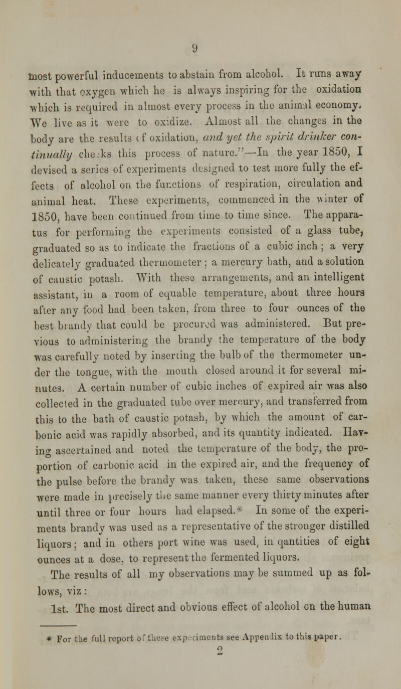 most powerful inducements to abstain from alcohol. It runs away with that oxygen which he is always inspiring for the oxidation which is required in almost every process in the animal economy. We live as it were to oxidize. Almost all the changes in the body are the results cf oxidation, and yet the spirit drinker con- tinually cho.-ks this process of nature/'—In the year 1850, I devised a series of experiments designed to test more fully the ef- fects of alcohol on the functions of respiration, circulation and animal heat. These experiments, commenced in the winter of 1850, have been continued from time to time since. The appara- tus for performing the experiments consisted of a glass tube, graduated so as to indicate the fractions of a cubic inch ; a very delicately graduated thermometer ; a mercury bath, and a solution of caustic potash. With these arrangements, and an intelligent assistant, in a room of equable temperature, about three hours after any food had been taken, from three to four ounces of the best brandy that could be procured was administered. But pre- vious to administering the brandy the temperature of the body was carefully noted by inserting the bulb of the thermometer un- der the tongue, with the mouth closed around it for several mi- nutes. A certain number of cubic inches of expired air was also collected in the graduated tube over mercury, and transferred from this to the bath of caustic potash, by which the amount of car- bonic acid was rapidly absorbed, and its quantity indicated. Hav- ing ascertained and noted the temperature of the body, the pro- portion of carbonic acid in the expired air, and the frequency of the pulse before the brandy was taken, these same observations were made in precisely the same manner every thirty minutes after until three or four hours had elapsed.* In some of the experi- ments brandy was used as a representative of the stronger distilled liquors; and in others port wine was used, in qantities of eight ounces at a dose, to represent the fermented liquors. The results of all my observations may be summed up as fol- lows, viz : 1st. The most direct and obvious effect of alcohol on the human * For the full report of these experimenta see Appendix to this paper.