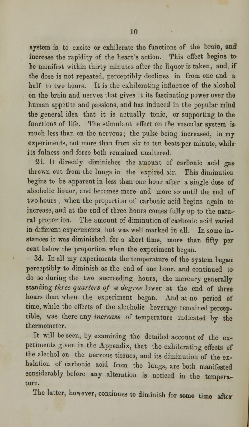 system is, to excite or exhilerate the functions of the brain, and* increase the rapidity of the heart's action. This effect begins to be manifest within thirty minutes after the liquor is taken, and, if the dose is not repeated, perceptibly declines in from one and a half to two hours. It is the exhilerating influence of the alcohol on the brain and nerves that gives it its fascinating power over tho human appetite and passions, and has induced in the popular mind the general idea that it is actually tonic, or supporting to the functions of life. The stimulant effect on the vascular system is much less than on the nervous ; the pulse being increased, in my experiments, not more than from six to ten beats per minute, while its fulness and force both remained unaltered. 2d. It directly diminishes the amount of carbonic acid gas thrown out from the lungs in the expired air. This diminution begins to be apparent in less than one hour after a single dose of alcoholic liquor, and becomes more and more so until the end of two hours; when the proportion of carbonic acid begins again to increase, and at the end of three hours comes fully up to the natu- ral proportion. The amount of diminution of carbonic acid varied in different experiments, but was well marked in all. In some in- stances it was diminished, for a short time, more than fifty per cent below the proportion when the experiment began. 3d. In all my experiments the temperature of the system began perceptibly to diminish at the end of one hour, and continued to- do so during the two succeeding hours, the mercury generally standing three quarters of a degree lower at the end of three hours than when the experiment began. And at no period of time, while the effects of the alcoholic beverage remained percep- tible, was there any increase of temperature indicated by the thermometer. It will be seen, by examining the detailed account of the ex- periments given in the Appendix, that the exhilerating effects of the alcohol on the nervous tissues, and its diminution of the ex- halation of carbonic acid from the lungs, are both manifested considerably before any alteration is noticed in the tempera- ture. The latter, however, continues to diminish for some time after