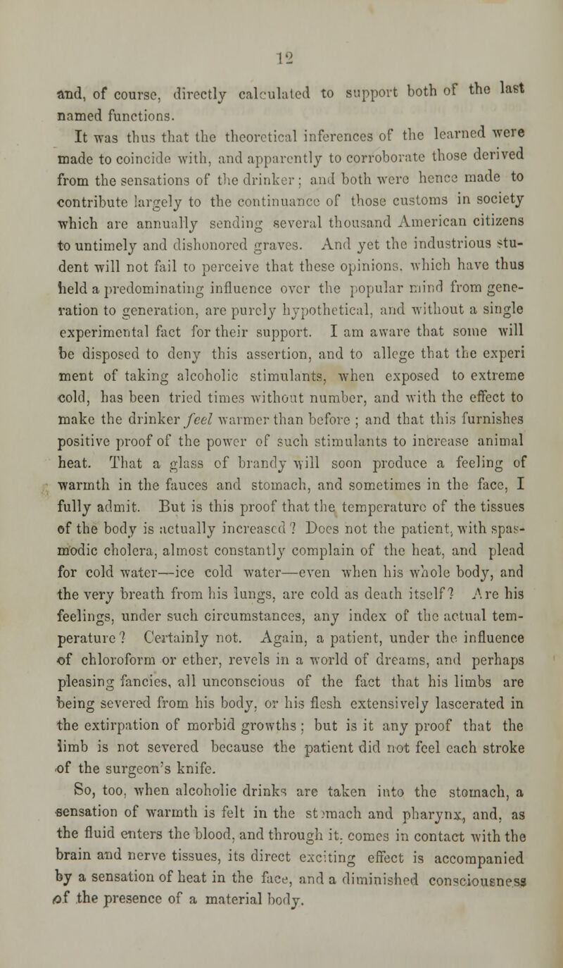 and, of course, directly calculated to support both of the last named functions. It was thus that the theoretical inferences of the learned were made to coincide with, and apparently to corroborate those derived from the sensations of the drinker ; and both were hence made to contribute largely to the continuance of those customs in society which are annually sending .several thousand American citizens to untimely and dishonored graves. And yet the industrious stu- dent will not fail to perceive that these opinions, which have thus held a predominating influence over the popular mind from gene- ration to generation, are purely hypothetical, and without a single experimental fact for their support. I am aware that some will be disposed to deny this assertion, and to allege that the experi meet of taking alcoholic stimulants, when exposed to extreme cold, has been tried times without number, and with the effect to make the drinker feel warmer than before ; and that this furnishes positive proof of the power of such stimulants to increase animal heat. That a glass of Inanely will soon produce a feeling of warmth in the fauces and stoinach, and sometimes in the face, I fully admit. But is this proof that the temperature of the tissues of the body is actually increased ? Docs not the patient., with spas- modic cholera, almost constantly complain of the heat, and plead for cold water—ice cold water—even when his whole body, and the very breath from his lungs, are cold as death itself? Are his feelings, under such circumstances, any index of the actual tem- perature? Certainly not. Again, a patient, under the influence of chloroform or ether, revels in a world of dreams, and perhaps pleasing fancies, all unconscious of the fact that his limbs are being severed from his body, or his flesh extensively lascerated in the extirpation of morbid growths ; but is it any proof that the iimb is not severed because the patient did not feel each stroke of the surgeon's knife. So, too. when alcoholic drinks are taken into the stomach, a eensation of warmth is felt in the stomach and pharynx, and. as the fluid enters the blood, and through it. comes in contact with the brain and nerve tissues, its direct exciting effect is accompanied by a sensation of heat in the face, and a diminished consciousness of the presence of a material body.