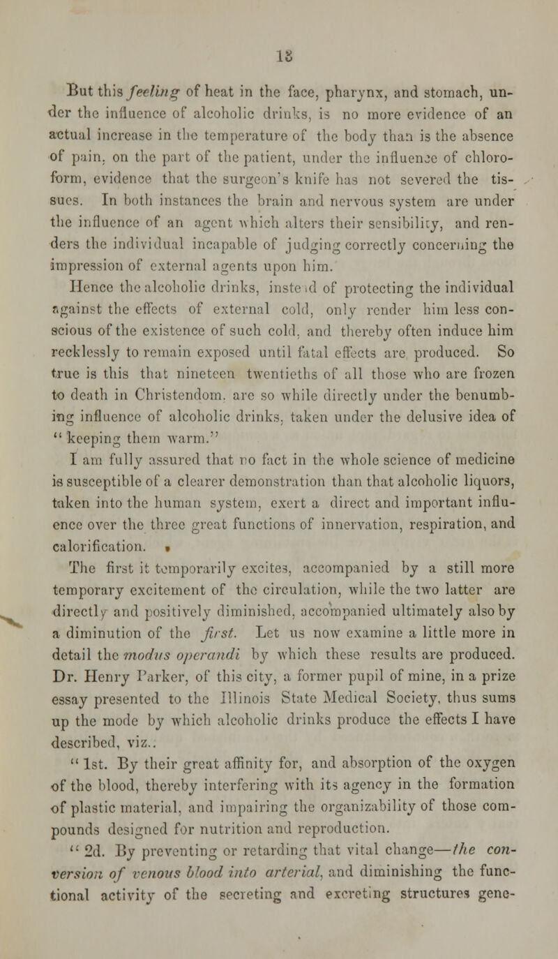 But this feeling of heat in the face, pharynx, and stomach, un- der the influence of alcoholic drinks, is no more evidence of an actual increase in the temperature of the body than is the absence of pain, on the part of the patient, under the influence of chloro- form, evidence that the surgeon's knife has not severed the tis- sues. In both instances the brain and nervous system are under the influence of an agent which alters their sensibility, and ren- ders the individual incapable of judging correctly concerning the impression of external agents upon him. Hence the alcoholic drinks, inste>d of protecting the individual r.gainst the effects of external cold, only render him less con- scious of the existence of such cold, and thereby often induce him recklessly to remain exposed until fatal effects are produced. So true is this that nineteen twentieths of all those who are frozen to death in Christendom, are so while directly under the benumb- ing influence of alcoholic drinks, taken under the delusive idea of  keeping them warm. I am fully assured that no fact in the whole science of medicine is susceptible of a clearer demonstration than that alcoholic liquors, taken into the human system, exert a direct and important influ- ence over the three great functions of innervation, respiration, and calorification. • The first it temporarily excite.?, accompanied by a still more temporary excitement of the circulation, while the two latter are directly and positively diminished, accompanied ultimately also by a diminution of the first. Let us now examine a little more in detail the modus operandi by which these results are produced. Dr. Henry Parker, of this city, a former pupil of mine, in a prize essay presented to the Illinois State Medical Society, thus sums up the mode by which alcoholic drinks produce the effects I have described, viz..  1st. By their great affinity for, and absorption of the oxygen of the blood, thereby interfering with its agency in the formation of plastic material, and impairing the organizability of those com- pounds designed for nutrition and reproduction.  2d. By preventing or retarding that vital change—the con- version of venous blood into arterial, and diminishing the func- tional activity of the secreting and excreting structures gene-