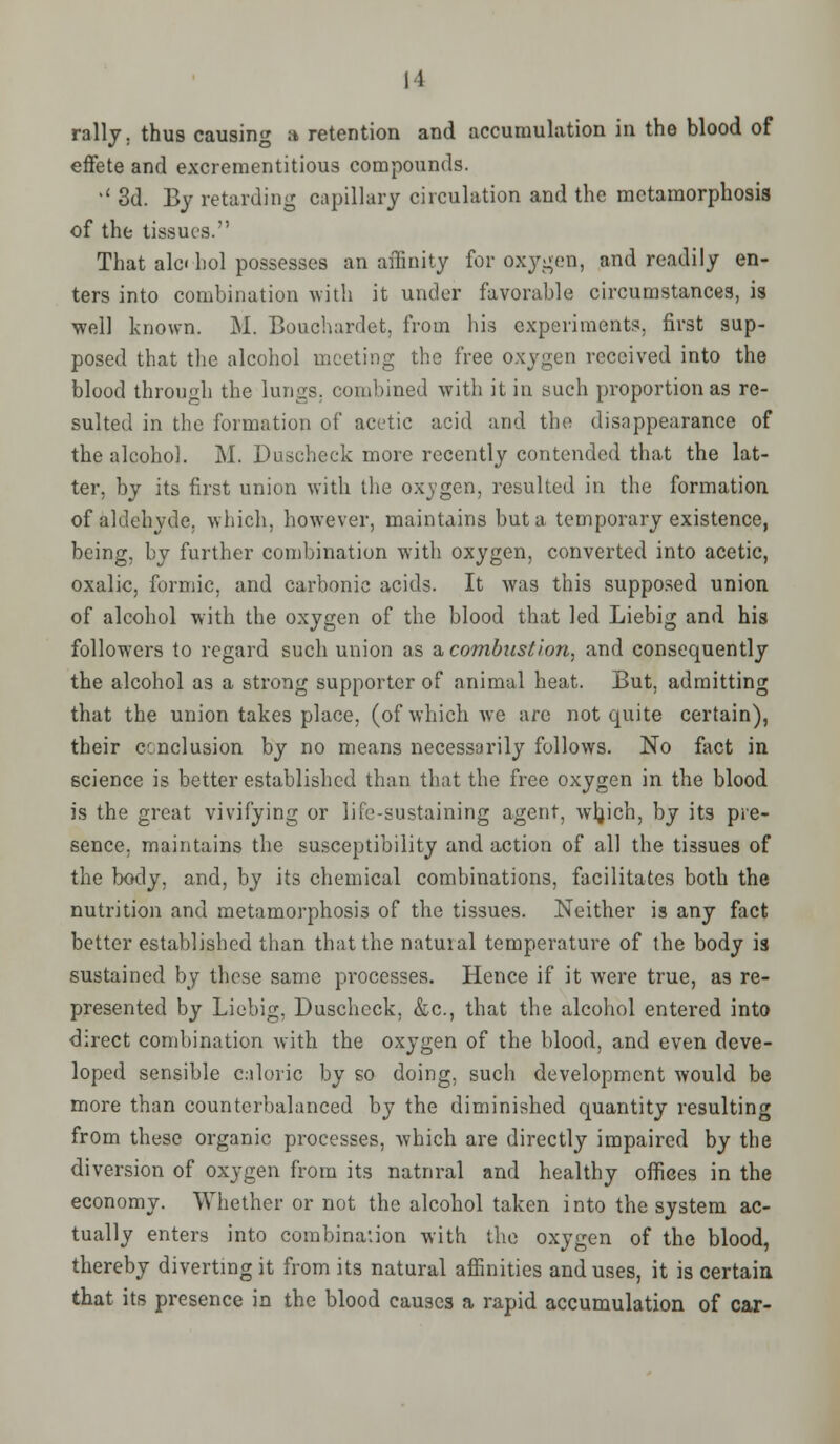 II rally, thus causing a retention and accumulation in the blood of effete and excrementitious compounds. •' 3d. By retarding capillary circulation and the metamorphosis of the tissues. That alc< hoi possesses an affinity for oxygen, and readily en- ters into combination with it under favorable circumstances, is well known. M. Bouchardet, from his experiments, first sup- posed that the alcohol meeting the free oxygen received into the blood through the lungs, combined with it in such proportion as re- sulted in the formation of acetic acid and the disappearance of the alcohol. M. Duscheck more recently contended that the lat- ter, by its first union with the oxvgen, resulted in the formation of aldehyde, which, however, maintains but a temporary existence, being, by further combination with oxygen, converted into acetic, oxalic, formic, and carbonic acids. It was this supposed union of alcohol with the oxygen of the blood that led Liebig and his followers to regard such union as a combustion, and consequently the alcohol as a strong supporter of animal heat. But, admitting that the union takes place, (of which Ave are not quite certain), their conclusion by no means necessarily follows. No fact in science is better established than that the free oxygen in the blood is the great vivifying or life-sustaining agent, wljich, by its pre- sence, maintains the susceptibility and action of all the tissues of the body, and, by its chemical combinations, facilitates both the nutrition and metamorphosis of the tissues. Neither is any fact better established than that the natural temperature of the body is sustained by these same processes. Hence if it were true, as re- presented by Liebig, Duscheck. &c, that the alcohol entered into direct combination with the oxygen of the blood, and even deve- loped sensible caloric by so doing, such development would be more than counterbalanced by the diminished quantity resulting from these organic processes, which are directly impaired by the diversion of oxygen from its natural and healthy offices in the economy. Whether or not the alcohol taken into the system ac- tually enters into combination with the oxygen of the blood, thereby diverting it from its natural affinities and uses, it is certain that its presence in the blood causes a rapid accumulation of car-