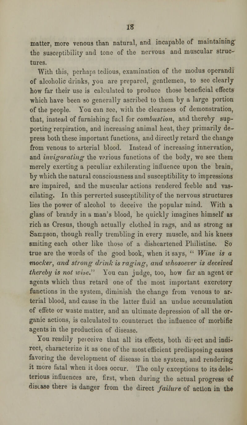 matter, more venous than natural, and incapable of maintaining- the susceptibility and tone of the nervous and muscular struc- tures. With this, perhaps tedious, examination of the modus operandi of alcoholic drinks, you are prepared, gentlemen, to see clearly how far their use is calculated to produce those beneficial effects •which have been so generally ascribed to them by a large portion of the people. Toucan see, with the clearness of demonstration, that, instead of furnishing fuel for combustion, and thereby sup- porting respiration, and increasing animal heat, they primarily de- press both these important functions, and directly retard the change from venous to arterial blood. Instead of increasing innervation, and invigorating the various functions of the body, we see them merely exerting a peculiar exhilerating influence upon the brain, by which the natural consciousness and susceptibility to impressions are impaired, and the muscular actions rendered feeble and vas- cilating. In this perverted susceptibility of the nervous structures lies the power of alcohol to deceive the popular mind. With a glass of brandy in a man's blood, he quickly imagines himself as rich as Cresus, though actually clothed in rags, and as strong as Sampson, though really trembling in every muscle, and his knees smiting each other like those of a disheartened Philistine. So true are the words of the good book, when it says,  Wine is a mocker, and strong drink is raging, and whosoever is deceived thereby is not wise You can judge, too, how far an agent or agents which thus retard one of the most important excretory functions in the system, diminish the change from venous to ar- terial blood, and cause in the latter fluid an undue accumulation of effete or waste matter, and an ultimate depression of all the or- ganic actions, is calculated to counteract the influence of morbific agents in the production of disease. You readily peiceive that all its effects, both di'ect and indi- rect, characterize it as one of the most efficient predisposing causes favoring the development of disease in the system, and rendering it more fatal when it does occur. The only exceptions to its dele- terious influences are, first, when during the actual progress of disease there is danger from the direct failure of action in the