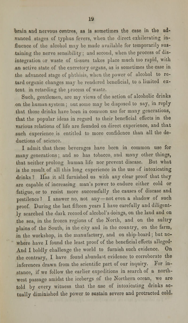 fcrain and nervous centres, as is sometimes the case in the ad- vanced stages of typhus fevers, when the direct exhilerating in- fluence of the alcohol may be made available for temporarily sus- taining the nerve sensibility; and second, when the process of dis- integration or waste of tissues takes place much too rapid, with an active state of the excretory organs, as is sometimes the case in the advanced stage of phthisis, when the power of alcohol to re- tard organic changes may be rendered beneficial, to a limited ex- tent in retarding the process of waste. Such, gentlemen, are my views of the action of alcoholic drinks on the human system ; out some may be disposed to say, in reply that those drinks have been in common use for many generations, that the popular ideas in regard to their beneficial effects in the various relations of life are founded on direct experience, and that such experience is entitled to more confidence than all the de- ductions of science. I admit that these beverages have been in common use for many generations; and so has tobacco, and many other things, that neither prolong human life nor prevent disease. But what is the result of all this long experience in the use of intoxicating drinks ? Has it all furnished us with any clear proof that they are capable of increasing man's power to endure either cold or fatigue, or to resist more successfully the causes of disease and pestilence? I answer no, not any—not even a shadow of such proof. During the last fifteen years I have carefully and diligent- ly searched the dark rccoidof alcohol's doings, on the land and on the sea, in the frozen regions of the North, and on the sultry plains of the South, in the city and in the country, on the farm, in the workshop, in the manufactory, and on ship-board; but no- where have I found the least proof of the beneficial effects alleged* And I boldly challenge the world to furnish such evidence. On the contrary, I have found abundant evidence to corroborate the inferences drawn from the scientific part of our inquiry. For in- stance, if we follow the earlier expeditions in search of a north- west passage amidst the icebergs of the Northern ocean, we are told by every witness that the use of intoxicating drinks ac- tually diminished the power to sustain severe and protracted cold.