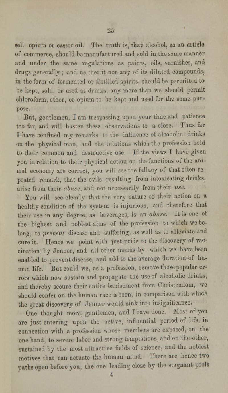 soil opium or castor oil. The truth is, that alcohol, as au articlo of commerce, should be manufactured and sold in the same manner and under the same regulations as paints, oils, varnishes, and drugs generally ; arid neither it nor any of its diluted compounds, in the form of fermented or distilled spirits, should be psrmittod to be kept, sold, or used as drinks, any more than we should permit chloroform, ether, or opium to be kept and used for the same pur- pose. But, gentlemen, I am trespassing upon your time and patience too far, and will hasten these observations to a close. Thus far I have confined my remarks to the influence of alcoholic drinks on the physical man, and the lelations which the profession hold t > their common and destructive use. If the views I have given you in relation to their physical action on the functions of the ani- mal economy are correct, you will seethe fallacy of that often re- peated remark, that the evils resulting from intoxicating drinks, arise from their abuse, and not necessarily from their use. You will see clearly that the very nature of their action on a healthy condition of the system is injurious, and therefore that their use in any degree, as beverages, is an abuse. It is one ot the highest and noblest aims of the profession to which we be- long, to prevent disease and suffering, as well as to alleviate and cure it. Hence we point with just pride to the discovery of vac- cination by Jenner, and all other means by which we have been enabled to prevent disease, and add to the average duration of hu- man life. But could we, as a profession, remove those popular er- rors which now sustain and propagate the use of alcoholic drinks, and thereby secure their entire banishment from Christendom, we should confer on the human race a boon, in comparison with which the great discovery of Jenner would sink into insignificance. One thought more, gentlemen, and I have done. Most of you are just entering upon the active, influential period of life, in connection with a profession whose members are exposed, on the one hand, to severe labor and strong temptations, and on the other, sustained by the most attractive fields of science, and the noblest motives that can actuate the human mind. There are hence two paths open before you, the one leading close by the stagnant pools 4