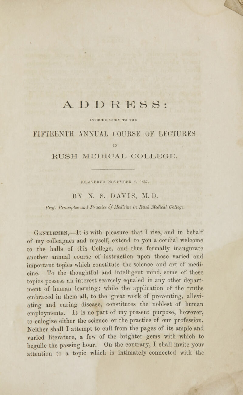 A. D D R E S S : lMTKODlUI'lHiV TO T1IK FIFTEENTH ANNUAL COURSE OF LECTURES IN RUSH MEDICAL COLLEGE. DELIVERED NOVEMBEH - lUb'i BY N. S. DAVIS, M. D. Prof. Principles and Practice of Medicine in Rush Medical College. Gentlemen,—It is with pleasure that I rise, and in behalf of my colleagues and myself, extend to you a cordial welcome to the halls of this College, and thus formally inaugurate another annual course of instruction upon those Varied and important topics which constitute the science and art of medi- cine. To the thoughtful and intelligent mind, some of these topics possess an interest scarcely equaled in any other depart- ment of human learning; while the application of the truths embraced in them all, to the great work of preventing, allevi- ating and curing disease, constitutes the noblest of human employments. It is no part of my present purpose, however, to eulogize either the science or the practice of our profession. Neither shall I attempt to cull from the pages of its ample and varied literature, a few of the brighter gems with which to beguile the passing hour. On the contrary, I shall invite your attention to a topic which is intimately connected with the