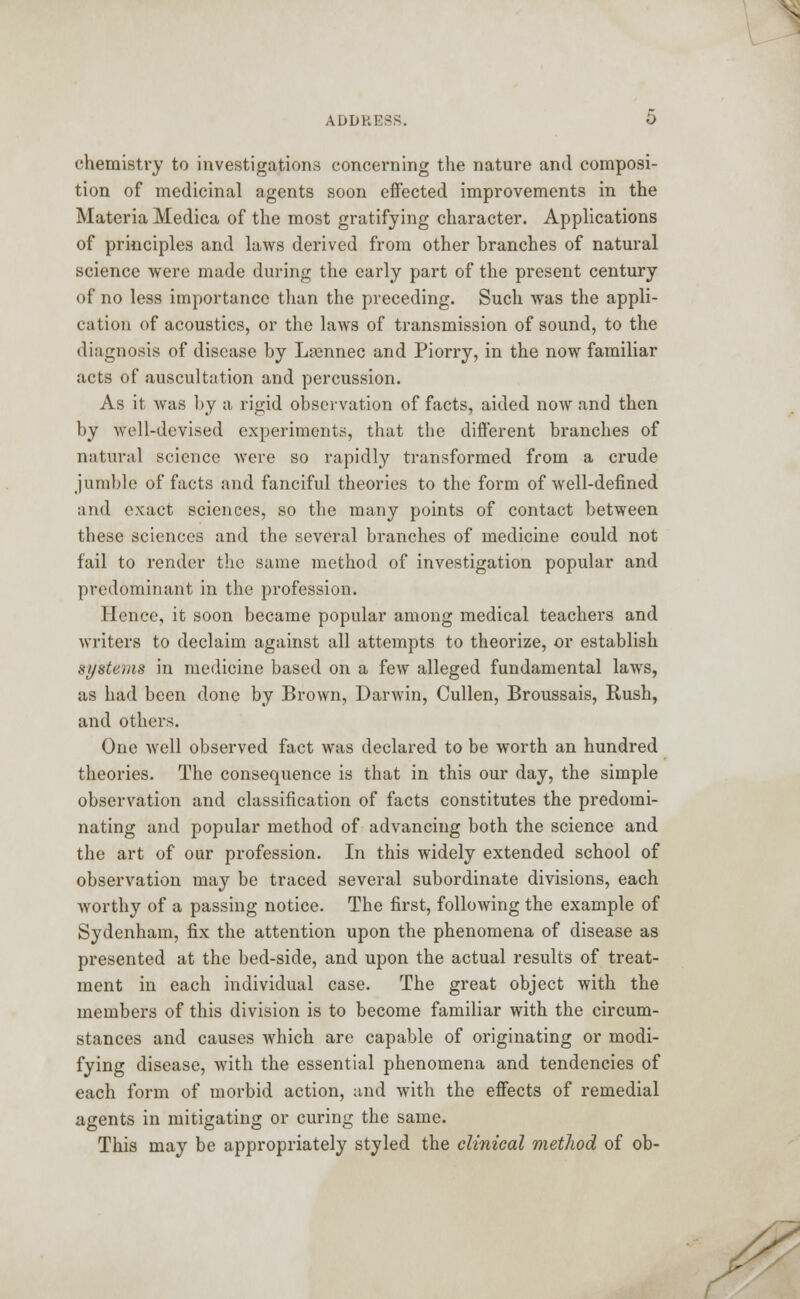 chemistry to investigations concerning the nature and composi- tion of medicinal agents soon effected improvements in the Materia Medica of the most gratifying character. Applications of principles and laws derived from other branches of natural science were made during the early part of the present century of no less importance than the preceding. Such was the appli- cation of acoustics, or the laws of transmission of sound, to the diagnosis of disease by Lrennec and Piorry, in the now familiar acts of auscultation and percussion. As it was by a rigid observation of facts, aided now and then by well-devised experiments, that the different branches of natural science were so rapidly transformed from a crude jumble of facts and fanciful theories to the form of well-defined and exact sciences, so the many points of contact between these sciences and the several branches of medicine could not fail to render the same method of investigation popular and predominant in the profession. Hence, it soon became popular among medical teachers and writers to declaim against all attempts to theorize, or establish systems in medicine based on a few alleged fundamental laws, as had been done by Brown, Darwin, Cullen, Broussais, Rush, and others. One well observed fact was declared to be worth an hundred theories. The consequence is that in this our day, the simple observation and classification of facts constitutes the predomi- nating and popular method of advancing both the science and the art of our profession. In this widely extended school of observation may be traced several subordinate divisions, each worthy of a passing notice. The first, following the example of Sydenham, fix the attention upon the phenomena of disease as presented at the bed-side, and upon the actual results of treat- ment in each individual case. The great object with the members of this division is to become familiar with the circum- stances and causes which are capable of originating or modi- fying disease, with the essential phenomena and tendencies of each form of morbid action, and with the effects of remedial agents in mitigating or curing the same. This may be appropriately styled the clinical method of ob-