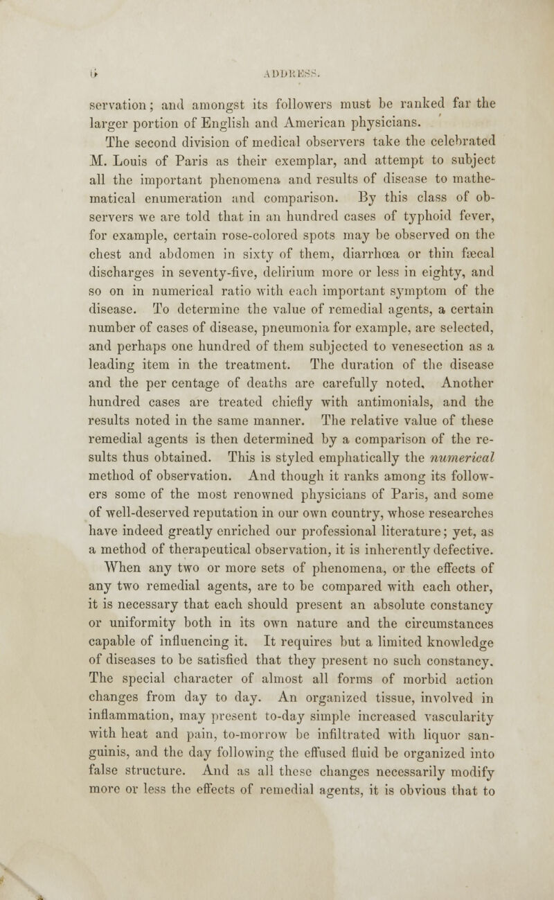 servation; and amongst its followers must be ranked far the larger portion of English and American physicians. The second division of medical observers take the celebrated M. Louis of Paris as their exemplar, and attempt to subject all the important phenomena and results of disense to mathe- matical enumeration and comparison. By this class of ob- servers we are told that in an hundred cases of typhoid fever, for example, certain rose-colored spots may be observed on the chest and abdomen in sixty of them, diarrhoea or thin ftecal discharges in seventy-five, delirium more or less in eighty, and so on in numerical ratio with each important symptom of the disease. To determine the value of remedial agents, a certain number of cases of disease, pneumonia for example, are selected, and perhaps one hundred of them subjected to venesection as a leading item in the treatment. The duration of the disease and the per centage of deaths are carefully noted. Another hundred cases are treated chiefly with antimonials, and the results noted in the same manner. The relative value of these remedial agents is then determined by a comparison of the re- sults thus obtained. This is styled emphatically the numerical method of observation. And though it ranks among its follow- ers some of the most renowned physicians of Paris, and some of well-deserved reputation in our own country, whose researches have indeed greatly enriched our professional literature; yet, as a method of therapeutical observation, it is inherently defective. When any two or more sets of phenomena, or the effects of any two remedial agents, are to be compared with each other, it is necessary that each should present an absolute constancy or uniformity both in its own nature and the circumstances capable of influencing it. It requires but a limited knowledge of diseases to be satisfied that they present no such constancy. The special character of almost all forms of morbid action changes from day to day. An organized tissue, involved in inflammation, may present to-day simple increased vascularity with heat and pain, to-morrow be infiltrated with liquor san- guinis, and the day following the effused fluid be organized into false structure. And as all these changes necessarily modify more or less the effects of remedial agents, it is obvious that to