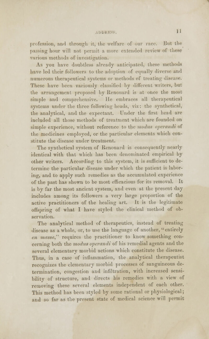 profession, and through it, the welfare of* our race. But the passing hour will not permit a more extended review of these various methods of investigation. As you have doubtless already anticipated, these methods have led their followers to the adoption of equally diverse and numerous therapeutical systems or methods of treating disease. These have been variously classified by different writers, but the arrangement proposed by Renouard is at once the most simple and comprehensive. lie embraces all therapeutical systems under the three following heads, viz: the synthetical, the analytical, and the expectant. Under the first bead are included all those methods of treatment which are founded on simple experience, without reference to the modus operandi of the medicines employed, or the particular elements which con- stitute the disease under treatment. The synthetical system of Renouard is consequently nearly identical with that which has been denominated empirical by other writers. According to this system, it is -sufficient to de- termine the particular disease under which the patient is labor- ing, and to apply such remedies as the accumulated experience of the past has shown to be most efficacious for its removal. It is by far the most ancient system, and even at the present day includes among its followers a very large proportion of the active practitioners of the healing art. It is the legitimate offspring of what I have styled the clinical method of ob- servation. The analytical method of therapeutics, instead of treating disease as a whole, or, to use the language of another,  entirely en masse, requires the practitioner to know something con- cerning both the modus operandi of his remedial agents and the several elementary morbid actions which constitute the disease. Thus, in a case of inflammation, the analytical therapeutist recognizes the elementary morbid processes of sanguineous de- termination, congestion and infiltration, with increased sensi- bility of structure, and directs his remedies with a view of removing these several elements independent of each other. This method has been styled by some rational or physiological; and so far as the present state of medical science will permit