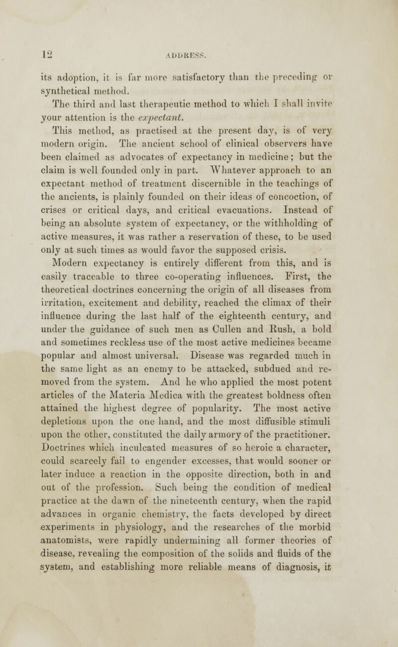 its adoption, it is far more satisfactory than the preceding or synthetical method. The third and last therapeutic method to which I shall invite your attention is the expectant. This method, as practised at the present day, is of very modern origin. The ancient school of clinical observers have been claimed as advocates of expectancy in medicine; but the claim is well founded only in part. Whatever approach to an expectant method of treatment discernible in the teachings of the ancients, is plainly founded on their ideas of concoction, of crises or critical days, and critical evacuations. Instead of being an absolute system of expectancy, or the withholding of active measures, it was rather a reservation of these, to be used only at such times as would favor the supposed crisis. Modern expectancy is entirely different from this, and is easily traceable to three co-operating influences. First, the theoretical doctrines concerning the origin of all diseases from irritation, excitement and debility, reached the climax of their influence during the last half of the eighteenth century, and under the guidance of such men as Cullen and Rush, a bold and sometimes reckless use of the most active medicines became popular and almost universal. Disease was regarded much in the same light as an enemy to be attacked, subdued and re- moved from the system. And he who applied the most potent articles of the Materia Medica with the greatest boldness often attained the highest degree of popularity. The most active depletions upon the one hand, and the most diffusible stimuli upon the other, constituted the daily armory of the practitioner. Doctrines which inculcated measures of so heroic a character, could scarcely fail to engender excesses, that would sooner or later induce a reaction in the opposite direction, both in and out of the profession. Such being the condition of medical practice at the dawn of the nineteenth century, when the rapid advances in organic chemistry, the facts developed by direct experiments in physiology, and the researches of the morbid anatomists, were rapidly undermining all former theories of disease, revealing the composition of the solids and fluids of the system, and establishing more reliable means of diagnosis, it