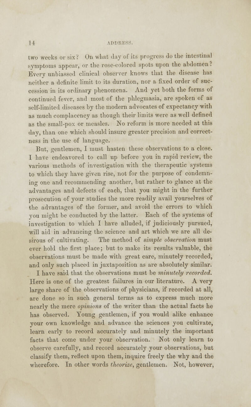 two weeks or six? On what day of its progress do the intestinal symptoms appear, or the rose-colored spots upon the abdomen? Every unbiassed clinical observer knows that the disease has neither a definite limit to its duration, nor a fixed order of suc- cession in its ordinary phenomena. And yet both the forms of continued fever, and most of the phlegmasia, are spoken of as self-limited diseases by the modern advocates of expectancy with as much complacency as though their limits were as well defined as the small-pox or measles. No reform is more needed at this day, than one which should insure greater precision and correct- ness in the use of language. But, gentlemen, I must hasten these observations to a close. I have endeavored to call up before you in rapid review, the various methods of investigation with the therapeutic systems to which, they have given rise, not for the purpose of condemn- ing one and recommending another, but rather to glance at the advantages and defects of each, that you might in the further prosecution of your studies the more readily avail yourselves of the advantages of the former, and avoid the errors to which you might be conducted by the latter. Each of the systems of investigation to which I have alluded, if judiciously pursued, will aid in advancing the science and art which we are all de- sirous of cultivating. The method of simple observation must ever hold the first place; but to make its results valuable, the observations must be made with great care, minutely recorded, and only such placed in juxtaposition as are absolutely similar. I have said that the observations must be minutely recorded. Here is one of the greatest failures in our literature. A very large share of the observations of physicians, if recorded at all, are done so in such general terms as to express much more nearly the mere opinions of the writer than the actual facts he has observed. Young gentlemen, if you would alike enhance your own knowledge and advance the sciences you cultivate, learn early to record accurately and minutely the important facts that come under your observation. Not only learn to observe carefully, and record accurately your observations, but classify them, reflect upon them, inquire freely the why and the wherefore. In other words theorize, gentlemen. Not, however,
