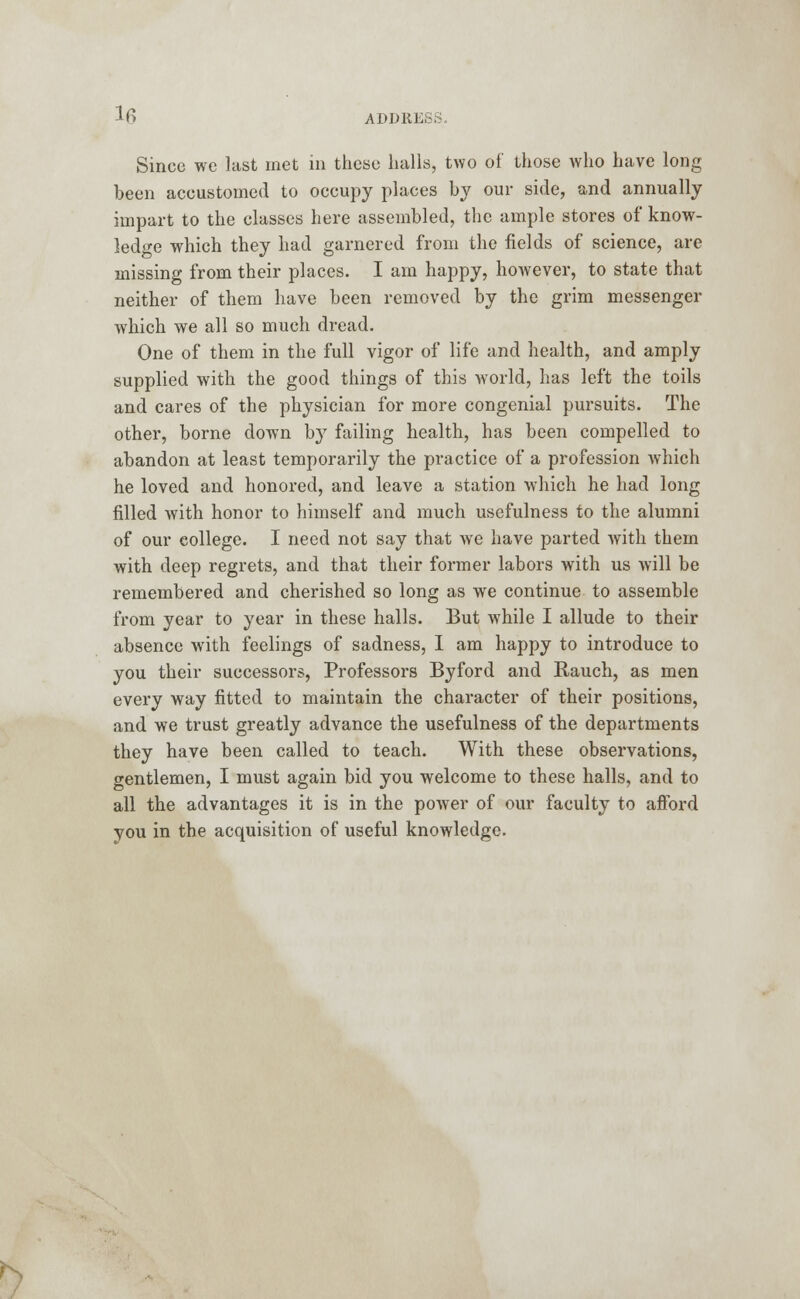 lfi ADORE. Since we last met in these halls, two of those who have long been accustomed to occupy places by our side, and annually impart to the classes here assembled, the ample stores of know- ledge which they had garnered from the fields of science, are missing from their places. I am happy, however, to state that neither of them have been removed by the grim messenger which we all so much dread. One of them in the full vigor of life and health, and amply supplied with the good things of this world, has left the toils and cares of the physician for more congenial pursuits. The other, borne down by failing health, has been compelled to abandon at least temporarily the practice of a profession which he loved and honored, and leave a station which he had long filled with honor to himself and much usefulness to the alumni of our college. I need not say that we have parted with them with deep regrets, and that their former labors with us will be remembered and cherished so long as we continue to assemble from year to year in these halls. But while I allude to their absence with feelings of sadness, I am happy to introduce to you their successors, Professors Byford and Rauch, as men every way fitted to maintain the character of their positions, and we trust greatly advance the usefulness of the departments they have been called to teach. With these observations, gentlemen, I must again bid you welcome to these halls, and to all the advantages it is in the power of our faculty to afford you in the acquisition of useful knowledge. K