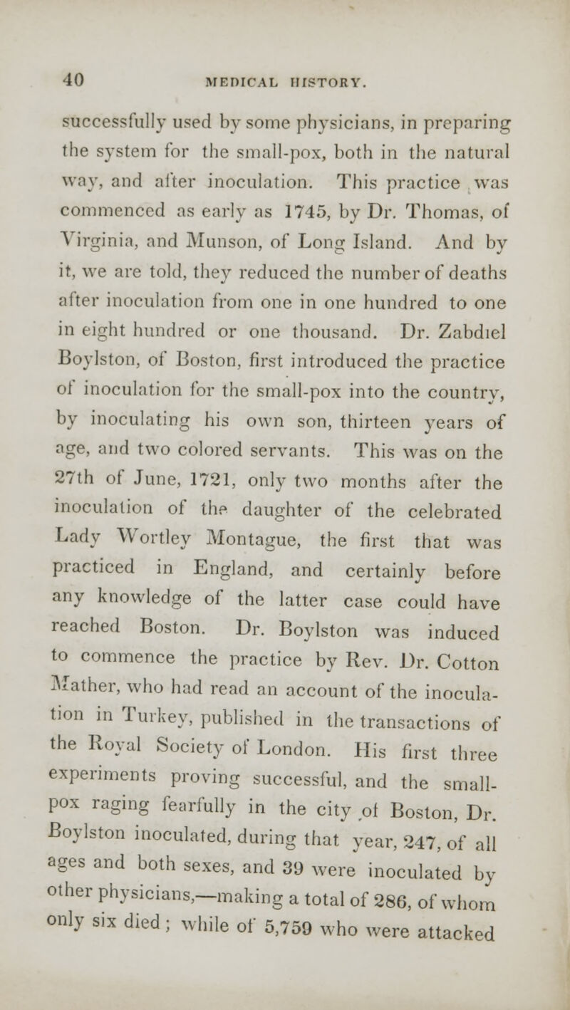 successfully used by some physicians, in preparing the system for the small-pox, both in the natural way, and after inoculation. This practice was commenced as early as 1745, by Dr. Thomas, of Virginia, and Munson, of Long Island. And by it, we are told, they reduced the number of deaths after inoculation from one in one hundred to one in eight hundred or one thousand. Dr. Zabdiel Boylston, of Boston, first introduced the practice of inoculation for the small-pox into the country, by inoculating his own son, thirteen years of age, and two colored servants. This was on the 27th of June, 1721, only two months after the inoculation of the daughter of the celebrated Lady Wortley Montague, the first that was practiced in England, and certainly before any knowledge of the latter case could have reached Boston. Dr. Boylston was induced to commence the practice by Rev. Dr. Cotton Mather, who had read an account of the inocula- tion in Turkey, published in the transactions of the Royal Society of London. His first three experiments proving successful, and the small- pox raging fearfully in the city of Boston, Dr. Boylston inoculated, during that year, 247, of all ages and both sexes, and 39 were inoculated by other physicians,—making a total of 286, of whom only six died ; while of 5,759 who were attacked