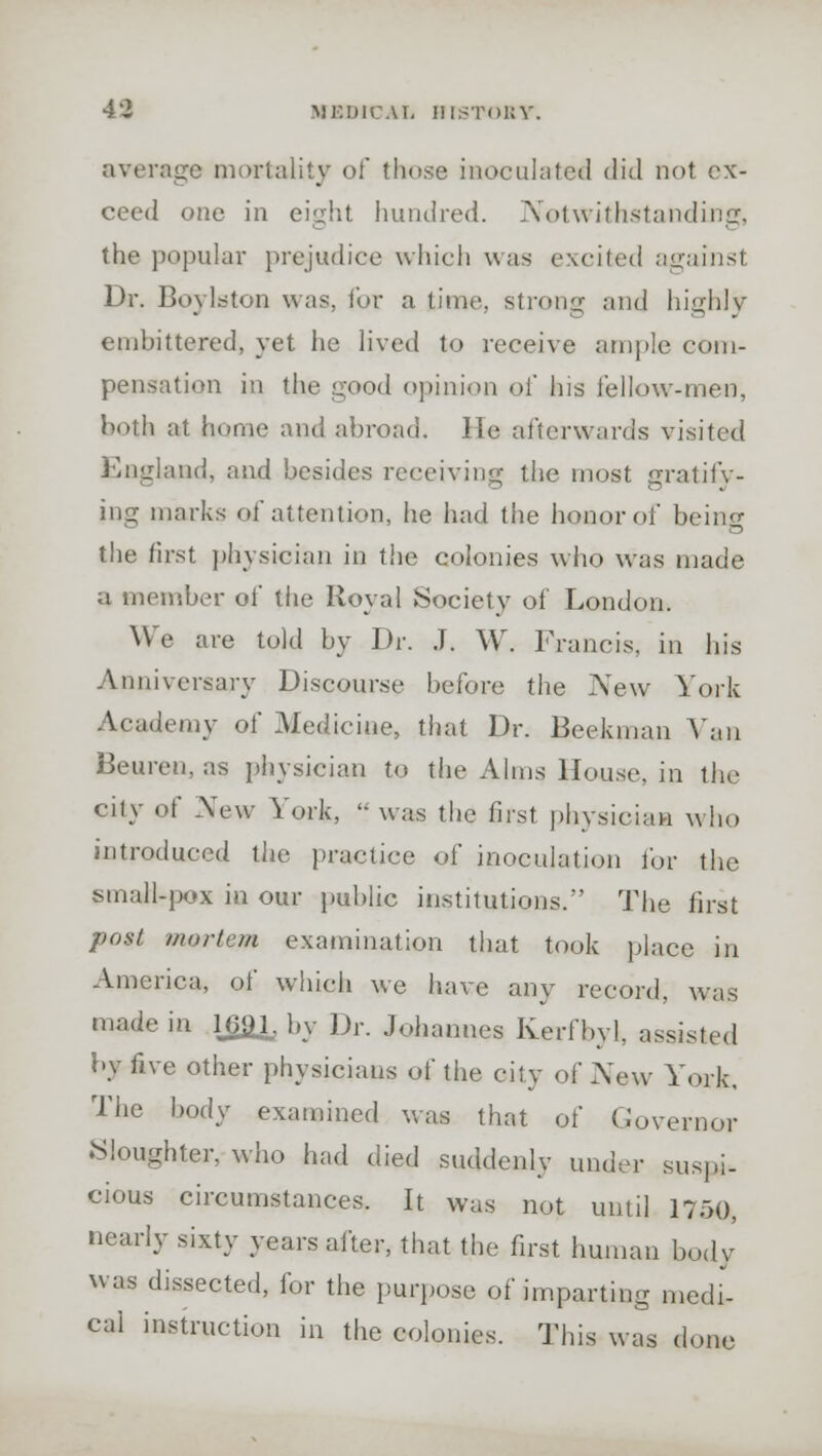 average mortality of those inoculated did not ex- ceed one in eight hundred. Notwithstanding, the popular prejudice which was excited against Dr. Boy la ton was, for a time, strong and highly embittered, yet he lived to receive ample com- pensation in the good opinion of his fellow-men, both at home and abroad. lie afterwards visited England, and besides receiving the most gratify- ing marks of attention, he had the honor of beino- the first physician in the colonies who was made a member of the Royal Society of London. We are told by Dr. J. W. Francis, in his Anniversary Discourse before the New York Academy of Medicine, that Dr. Beekman Van Beuren, as physician to the Alms House, in the city of New York, was the first physician who introduced the practice of inoculation for the small-pox in our public institutions. The first post mi,,■ton examination that took place in America, of which we have any record, was made in 169.1, by Dr. Johannes Kerfbyl, assisted by five other physicians of the city of New York. The body examined was that of Governor Sloughter, who had died suddenly under suspi- cious circumstances. It was not until 1750, nearly sixty years after, that the first human body was dissected, for the purpose of imparting medi- cal instruction in the colonies. This was dune