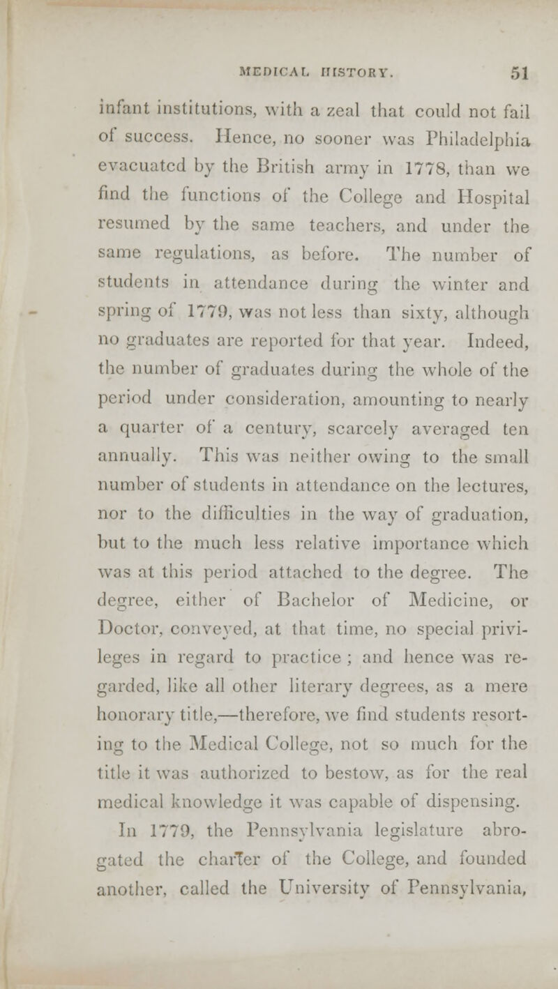 infant institutions, with a zeal that could not fail of success. Hence, no sooner was Philadelphia evacuated by the British army in 1778, than we find the functions of the College and Hospital resumed by the same teachers, and under the same regulations, as before. The number of students in attendance during the winter and spring of 1779, was not less than sixty, although no graduates are reported for that year. Indeed, the number of graduates during the whole of the period under consideration, amounting to nearly a quarter of a century, scarcely averaged ten annually. This was neither owing to the small number of students in attendance on the lectures, nor to the difficulties in the way of graduation, but to the much less relative importance which was at this period attached to the degree. The degree, either of Bachelor of Medicine, or Doctor, conveyed, at that time, no special privi- leges in regard to practice ; and hence was re- garded, like all other literary degrees, as a mere honorary title,—therefore, we find students resort- ing to the Medical College, not so much for the title it was authorized to bestow, as for the real medical knowledge it was capable of dispensing. In 1779, the Pennsylvania legislature abro- gated the charier of the College, and founded another, called the University of Pennsylvania,