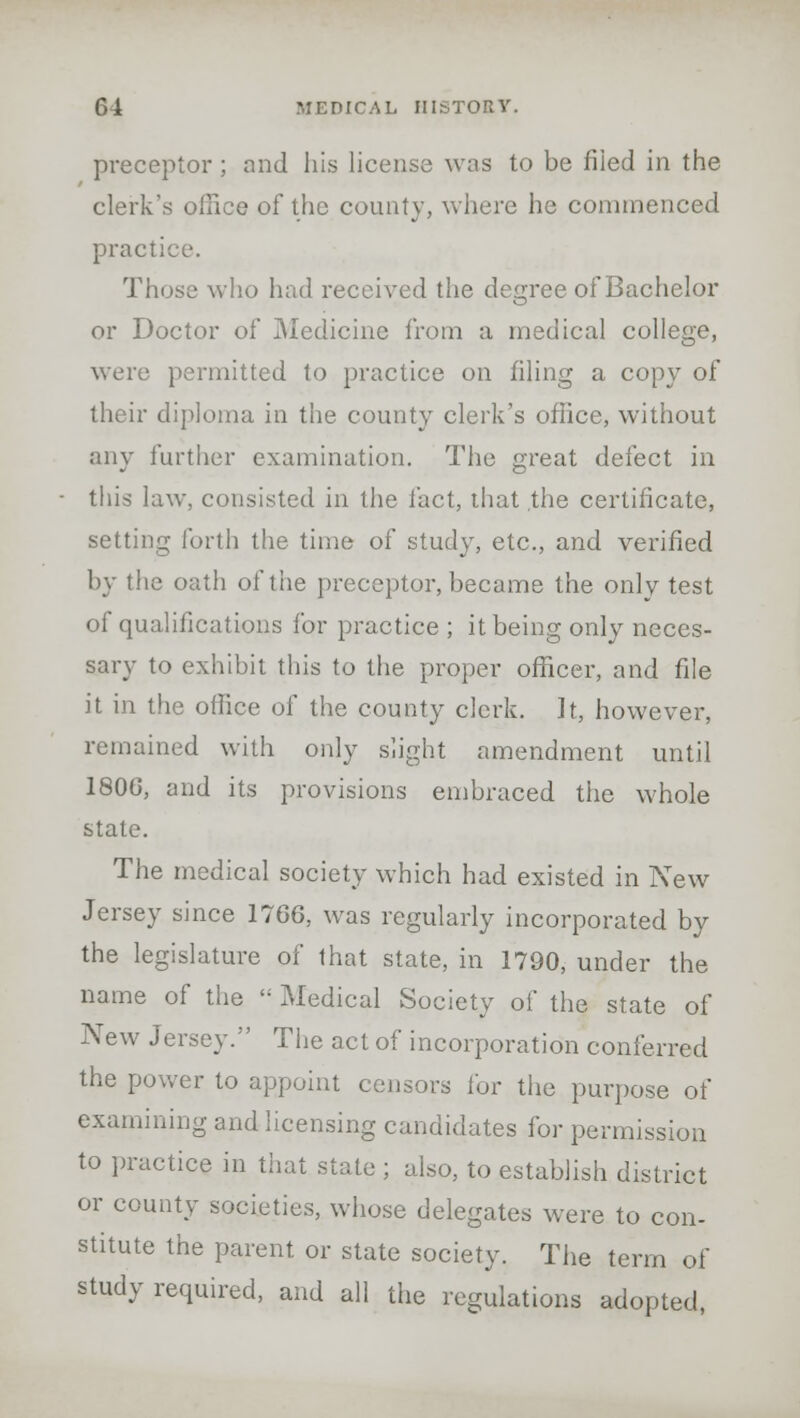 preceptor ; and his license was to be filed in the clerk's office of the county, where he commenced practice. Those who had received the degree of Bachelor or Doctor of Medicine from a medical college, were permitted to practice on filing a copy of their diploma in the county clerk's office, without any further examination. The great defect in this law, consisted in the fact, that the certificate, setting forth the time of study, etc., and verified by the oath of tiie preceptor, became the only test of qualifications for practice ; it being only neces- sary to exhibit this to the proper officer, and file it in the office of the county clerk, It, however, remained with only slight amendment until 1800, and its provisions embraced the whole state. The medical society which had existed in New Jersey since 1766, was regularly incorporated by the legislature of that state, in 1790, under the name of the  Medical Society of the state of New Jersey. The act of incorporation conferred the power to appoint censors for the purpose of examining and licensing candidates for permission to practice in that state ; also, to establish district or county societies, whose delegates were to con- stitute the parent or state society. The term of study required, and all the regulations adopted,