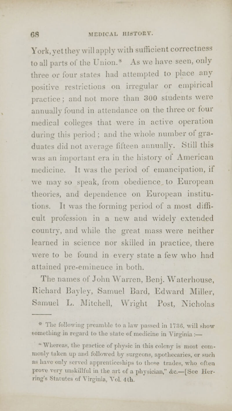 York, yet they will apply with sufficient correctness to all parts of the Union.* As aw have seen, only three or four states had attempted to place any positive restrictions on irregular or empirical practice; and nut. more than 300 students were annually found in attendance on the three or four medical colleges that were in active operation during this period ; and the whole number of gra- duates did not average fifteen annually. Still this was an important era in the history of American medicine. It was the period of emancipation, if we may so speak, from obedience to European theories, and dependence on European institu- tions. It was the forming period of a most diffi- cult profession in a new and widely extended country, and while the great mass were neither learned in science nor skilled in practice, there were to be found in every state a few who had attained pre-eminence in both. The names of John Warren, Benj. Waterhouse, Richard Bayley, Samuel Bard, Edward Miller, Samuel L. Mitchell, Wright Post, Nicholas * The following preamble to a law passed in 1736, will show something in regard to the state of medicine in Virginia :— Whereas', the practice of physic in this colony is most com- monly taken up and followed by surgeons, apothi .uric-, or such as have only served apprenticeships to those trades, who often prove very unskillful in the art of a physician, da—[See Her- ring's Statutes of Virginia, Vol. 4 th.