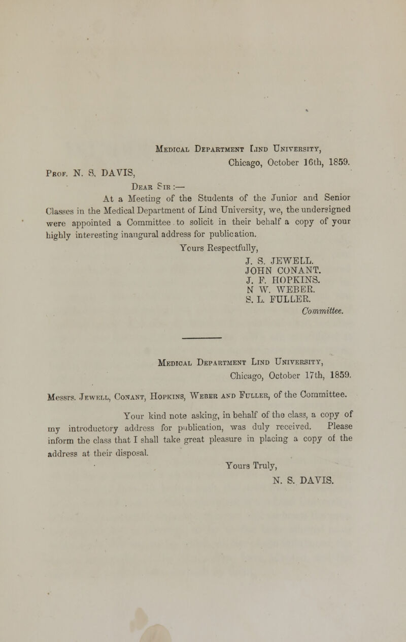 Medical Department Lind University, Chicago, October 16th, 1859. Prof. N. 8. DAVIS, Dear Sir :— At a Meeting of the Students of the Junior and Senior Classes in the Medical Department of Lind University, we, the undersigned were appointed a Committee to solicit in their behalf a copy of your highly interesting inaugural address for publication. Yours Respectfully, J. S. JEWELL. JOHN CONANT. J. F. HOPKINS. N W. WEBER. S. L. FULLER. Committee. Medical Department Lind University, Chicago, October 17 th, 1859. Messrs. Jewell, Conant, Hopkins, Weber and Fuller, of the Committee. Your kind note asking, in behalf of the class, a copy of my introductory address for publication, was duly received. Please inform the class that I shall take great pleasure in placing a copy of the address at their disposal. Yours Truly, K S. DAVIS.