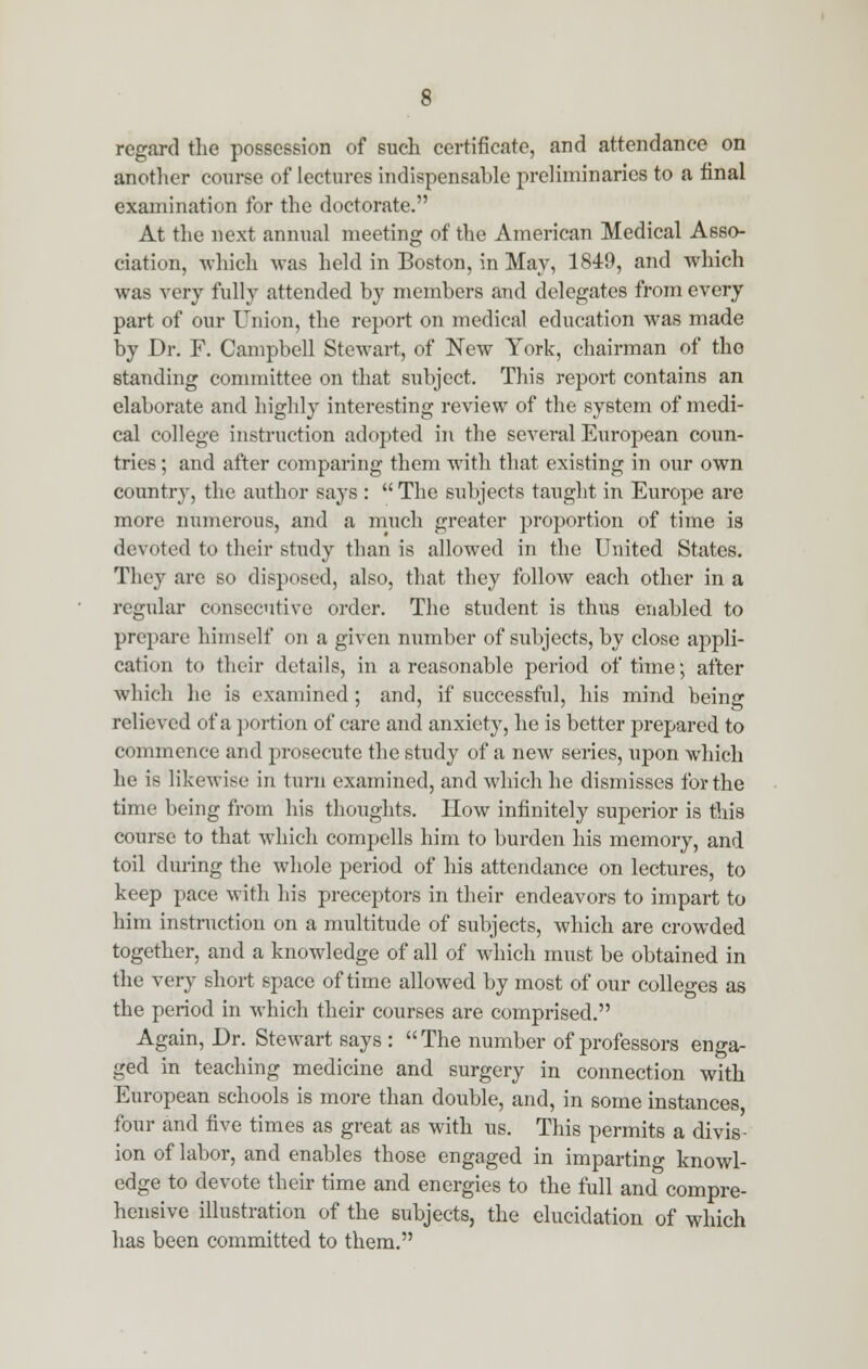 regard the possession of such certificate, and attendance on another course of lectures indispensable preliminaries to a final examination for the doctorate. At the next annual meeting of the American Medical Asso- ciation, which was held in Boston, in May, 1849, and which was very fully attended by members and delegates from every part of our Union, the report on medical education was made by Dr. F. Campbell Stewart, of New York, chairman of the standing committee on that subject. This report contains an elaborate and highly interesting review of the system of medi- cal college instruction adopted in the several European coun- tries ; and after comparing them with that existing in our own country, the author says :  The subjects taught in Europe are more numerous, and a much greater proportion of time is devoted to their study than is allowed in the United States. They are so disposed, also, that they follow each other in a regular consecutive order. The student is thus enabled to prepare himself on a given number of subjects, by close appli- cation to their details, in a reasonable period of time; after which he is examined ; and, if successful, his mind being relieved of a portion of care and anxiety, he is better prepared to commence and prosecute the study of a new series, upon which he is likewise in turn examined, and which he dismisses for the time being from his thoughts. How infinitely superior is this course to that which compells him to burden his memory, and toil during the whole period of his attendance on lectures, to keep pace with his preceptors in their endeavors to impart to him instruction on a multitude of subjects, which are crowded together, and a knowledge of all of which must be obtained in the very short space of time allowed by most of our colleges as the period in which their courses are comprised. Again, Dr. Stewart says : The number of professors enga- ged in teaching medicine and surgery in connection with European schools is more than double, and, in some instances four and five times as great as with us. This permits a divis- ion of labor, and enables those engaged in imparting knowl- edge to devote their time and energies to the full and compre- hensive illustration of the subjects, the elucidation of which has been committed to them.