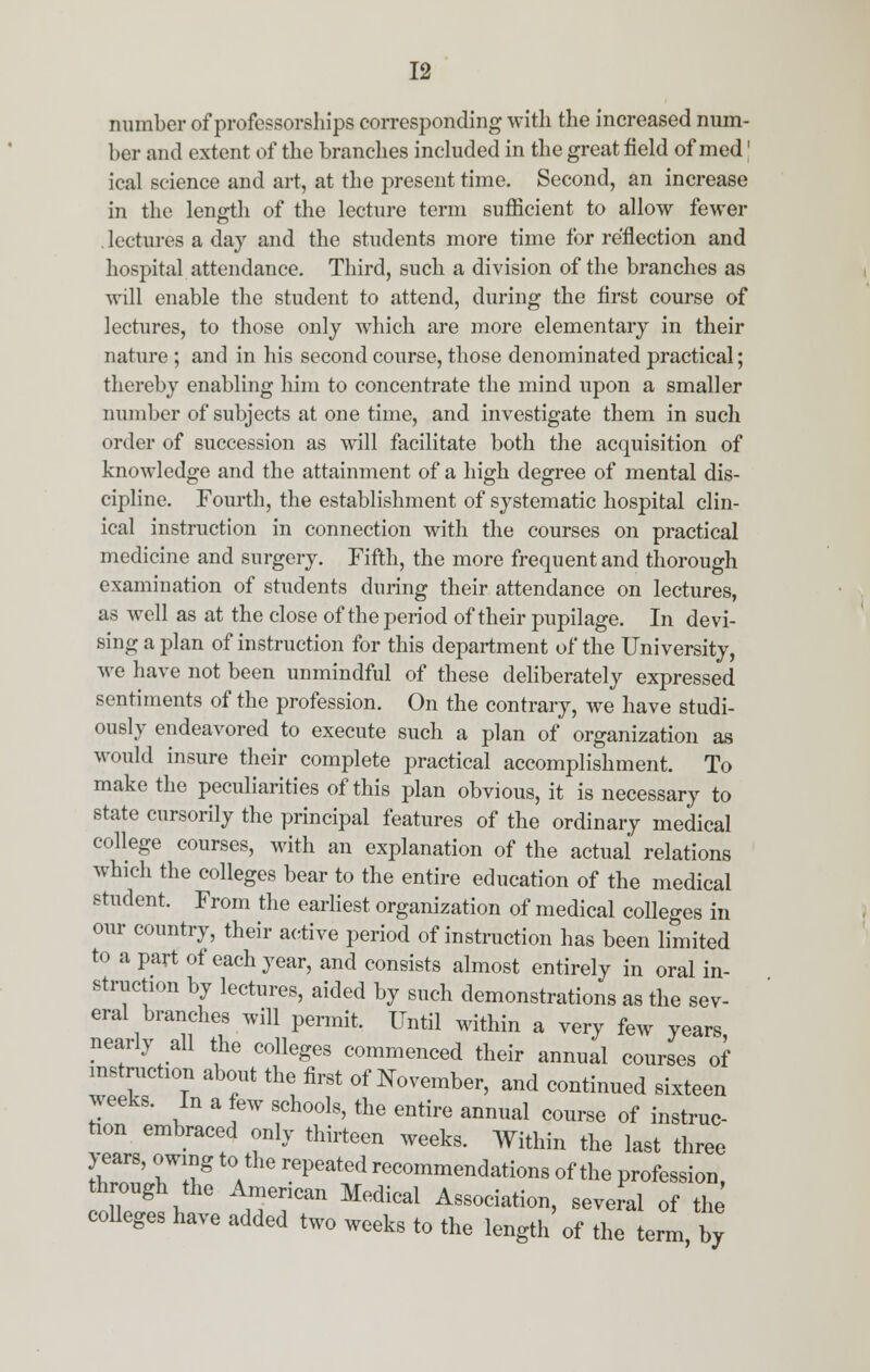 number of professorships corresponding with the increased num- ber and extent of the branches included in the great field of med' ical science and art, at the present time. Second, an increase in the length of the lecture term sufficient to allow fewer lectures a day and the students more time for reflection and hospital attendance. Third, such a division of the branches as will enable the student to attend, during the first course of lectures, to those only which are more elementary in their nature ; and in his second course, those denominated practical; thereby enabling him to concentrate the mind upon a smaller number of subjects at one time, and investigate them in such order of succession as will facilitate both the acquisition of knowledge and the attainment of a high degree of mental dis- cipline. Fourth, the establishment of systematic hospital clin- ical instruction in connection with the courses on practical medicine and surgery. Fifth, the more frequent and thorough examination of students during their attendance on lectures, as well as at the close of the period of their pupilage. In devi- sing a plan of instruction for this department of the University, we have not been unmindful of these deliberately expressed sentiments of the profession. On the contrary, we have studi- ously endeavored to execute such a plan of organization as would insure their complete practical accomplishment. To make the peculiarities of this plan obvious, it is necessary to state cursorily the principal features of the ordinary medical college courses, with an explanation of the actual relations which the colleges bear to the entire education of the medical student. From the earliest organization of medical colleges in our country, their active period of instruction has been limited to a part of each year, and consists almost entirely in oral in- struction by lectures, aided by such demonstrations as the sev- eral branches will permit. Until within a very few years nearly all the colleges commenced their annual courses of instruction about the first of November, and continued sixteen weeks. In a few schools, the entire annual course of instruc- tion embraced only thirteen weeks. Within the last three throTwig a rePeated reC0mmenda^ns of the profession, through the American Medical Association, several of the colleges have added two weeks to the length of the term by