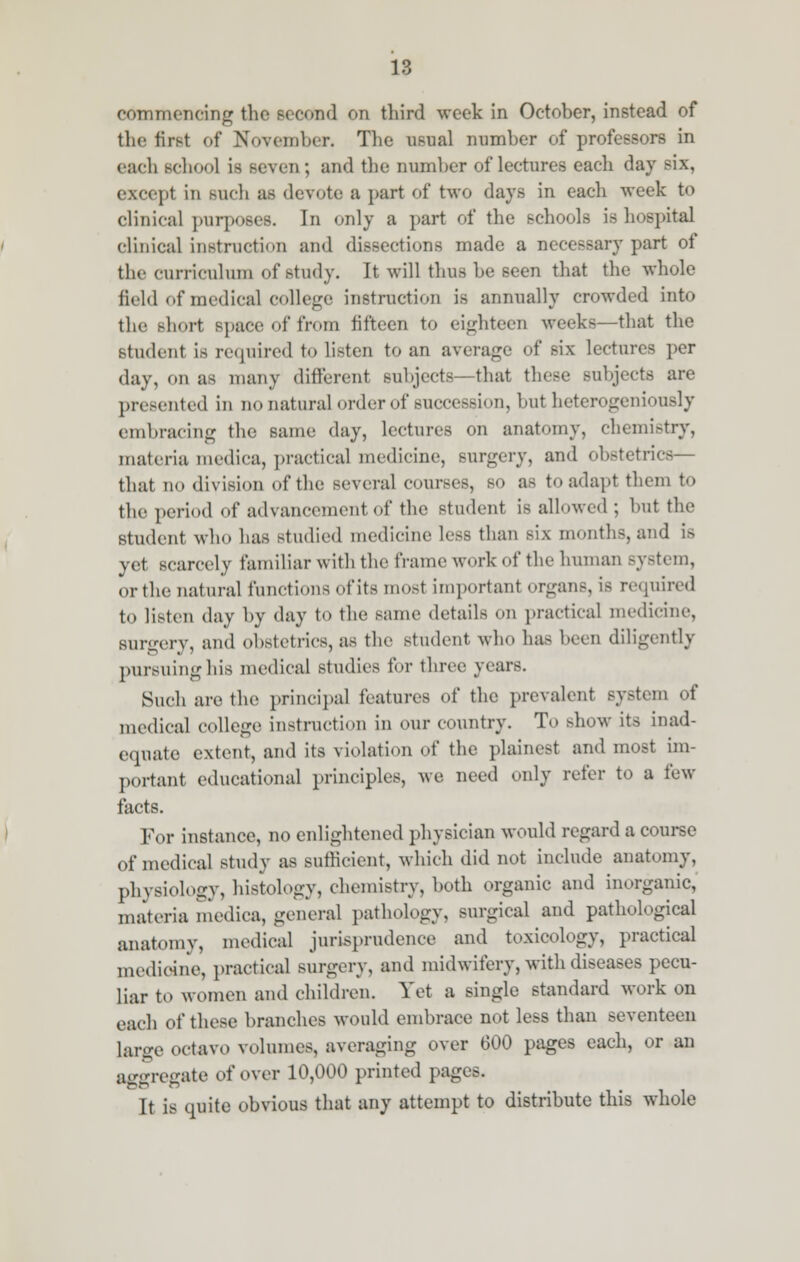 commencing the second on third week in October, instead of the first of November. The usual number of professors in each Bchool is Beven; and the Dumber of lectures each day six, except in Buch as devote ;i part of two days in each week to clinical purposes. In only a part of the school, is hospital clinical instruction and dissections made a necessary part of the curriculum of study. It will thus be seen that the whole held of medical college instruction is annually crowded into the short space of from fifteen to eighteen weeks—that the student is required to listen to an average of six lectures per day, on as many different subjects—that these subjects are presented in no natural order of succession, but heterogeniously embracing the same day, lectures on anatomy, chemistry, materia mediea, practical medicine, surgery, and obstetrics— that no division of the several courses, SO as to adapt them to the period of advancement of the student is allowed; but the student who has studied medicine less than six months, and is yet scarcely familiar with the frame work of the human system, orthe natural functions of its mosl important organ.-, is required to listen day by day to the same details ou practical medicine, Burgery, and obstetrics, as the student who has been diligently pursuing his medical studies for three years. Such are the principal features of the prevalent system of medical college instruction in our country. To show its inad- equate extent, and its violation of the plainest and most im- portant educational principles, we need only refer to a few facts. For instance, no enlightened physician would regard a course of medical study as sufficient, which did not include anatomy, physiology, histology, chemistry, both organic and inorganic, materia mediea, general pathology, surgical and pathological anatomy, medical jurisprudence and toxicology, practical medicine, practical surgery, and midwifery, with diseases pecu- liar to women and children. Vet a single standard work on each of these branches would embrace not less than seventeen large octavo volumes, averaging over 600 pages each, or an aggregate of over 10,000 printed pages. It is quite obvious that any attempt to distribute this whole