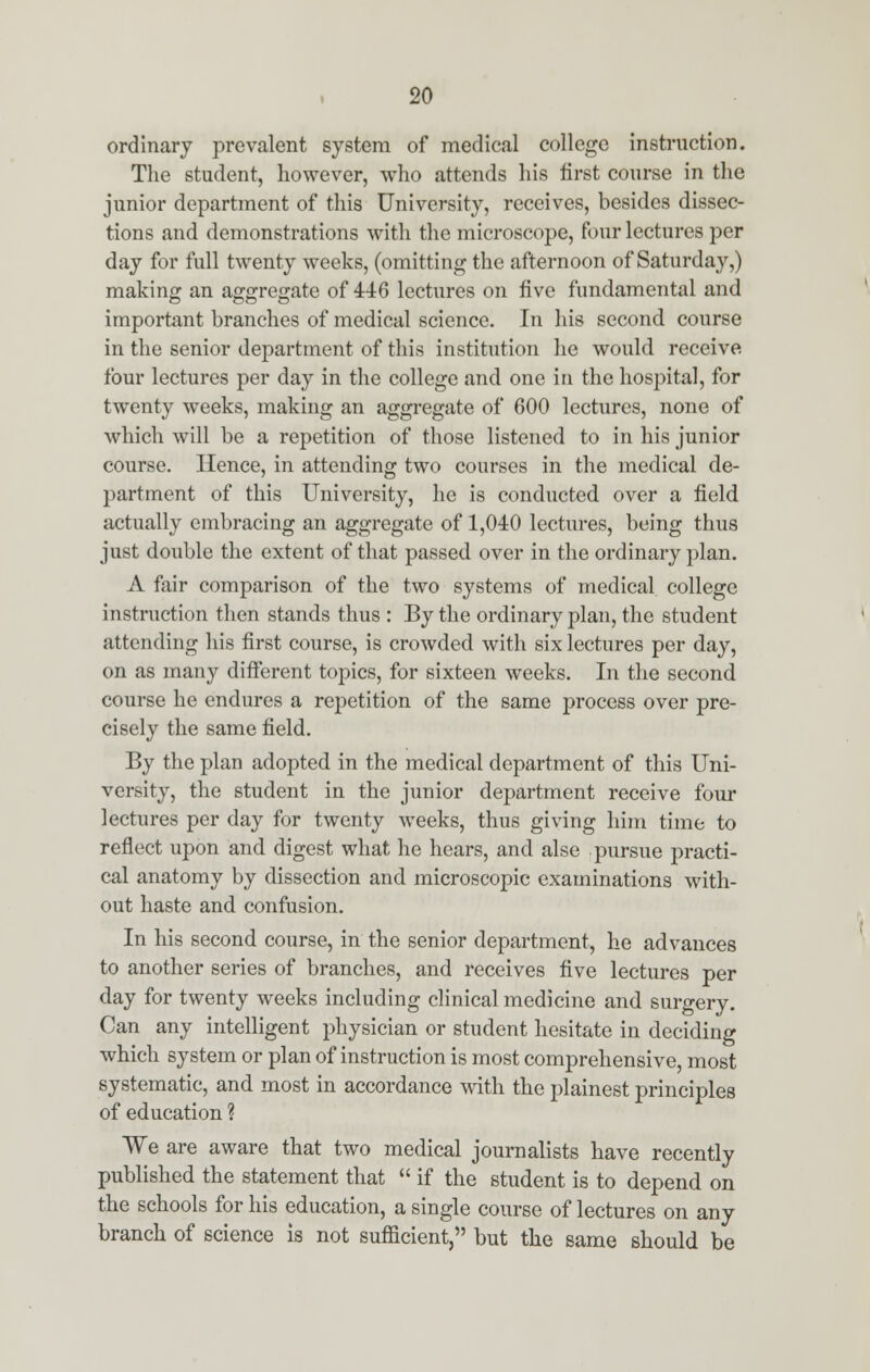 ordinary prevalent system of medical college instruction. The student, however, who attends his first course in the junior department of this University, receives, besides dissec- tions and demonstrations with the microscope, four lectures per day for full twenty weeks, (omitting the afternoon of Saturday,) making an aggregate of 446 lectures on five fundamental and important branches of medical science. In his second course in the senior department of this institution he would receive four lectures per day in the college and one in the hospital, for twenty weeks, making an aggregate of 600 lectures, none of which will be a repetition of those listened to in his junior course. Hence, in attending two courses in the medical de- partment of this University, he is conducted over a field actually embracing an aggregate of 1,040 lectures, being thus just double the extent of that passed over in the ordinary plan. A fair comparison of the two systems of medical college instruction then stands thus : By the ordinary plan, the student attending his first course, is crowded with six lectures per day, on as many different topics, for sixteen weeks. In the second course he endures a repetition of the same process over pre- cisely the same field. By the plan adopted in the medical department of this Uni- versity, the student in the junior department receive four lectures per day for twenty weeks, thus giving him time to reflect upon and digest what he hears, and alse pursue practi- cal anatomy by dissection and microscopic examinations with- out haste and confusion. In his second course, in the senior department, he advances to another series of branches, and receives five lectures per day for twenty weeks including clinical medicine and surgery. Can any intelligent physician or student hesitate in deciding which system or plan of instruction is most comprehensive, most systematic, and most in accordance with the plainest principles of education ? We are aware that two medical journalists have recently published the statement that  if the student is to depend on the schools for his education, a single course of lectures on any branch of science is not sufficient, but the same should be