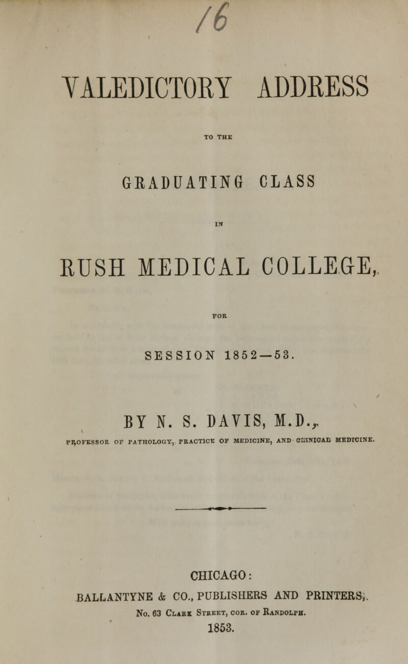 /6 YALEDICTORY ADDRESS GRADUATING CLASS RUSH MEDICAL COLLEGE, SESSION 1852 — 53. BY N. S. DAVIS, M.D., PROFESSOR OF PATHOLOGY, PRACTICE OF MEDICINE, AND OLTNIOAIf MEDICINE. CHICAGO: J3ALLANTYNE & CO., PUBLISHERS AND PRINTERS,. No. 63 Clark Street, cor. of Randolph. 1853.