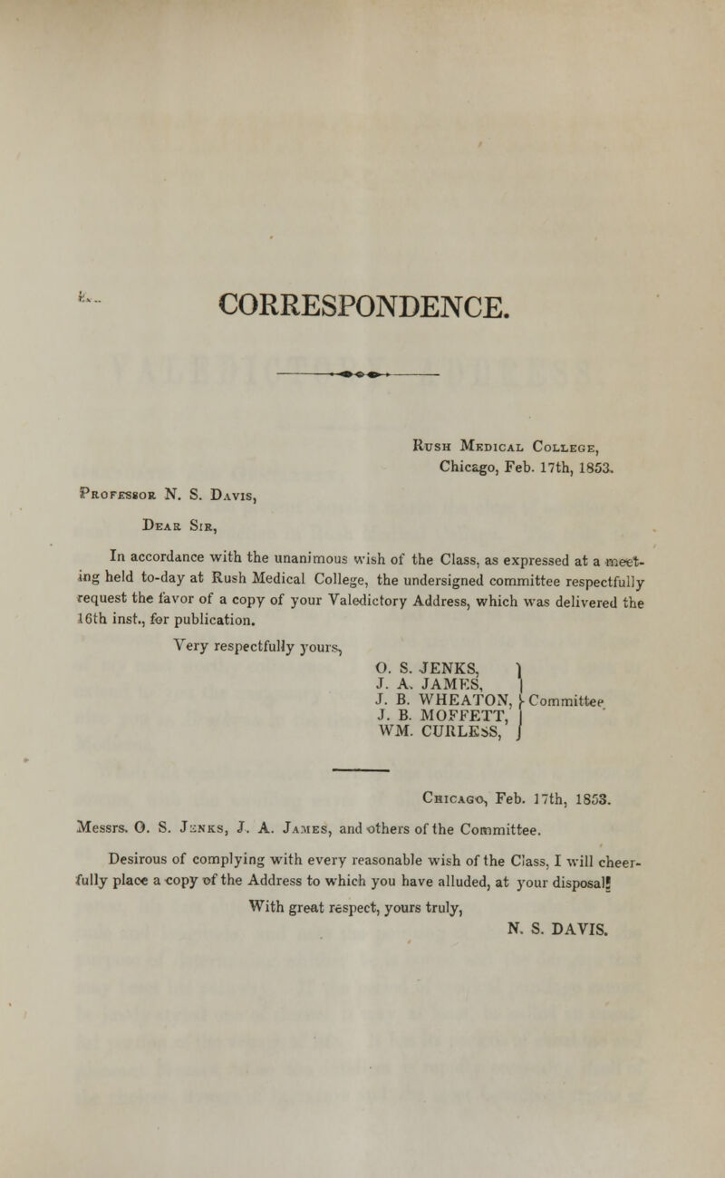 fc*. CORRESPONDENCE. Rush Medical College, Chicago, Feb. 17th, 1853. Professor N. S. Davis, Dear Sir, In accordance with the unanimous wish of the Class, as expressed at a meet- ing held to-day at Rush Medical College, the undersigned committee respectfully request the favor of a copy of your Valedictory Address, which was delivered the 16th inst., for publication. Very respectfully yours, O. S. JENKS, ] J. A. JAMES, | J. B. WHEATON, f Committee J. B. MOFFETT, I WM. CURLESS, J Chicago, Feb. 17th, 1853. Messrs. O. S. J^nks, J. A. James, and others of the Committee. Desirous of complying with every reasonable wish of the Class, I will cheer- fully place a -copy of the Address to which you have alluded, at your disposal! With great respect, yours truly, N. S. DAVIS.