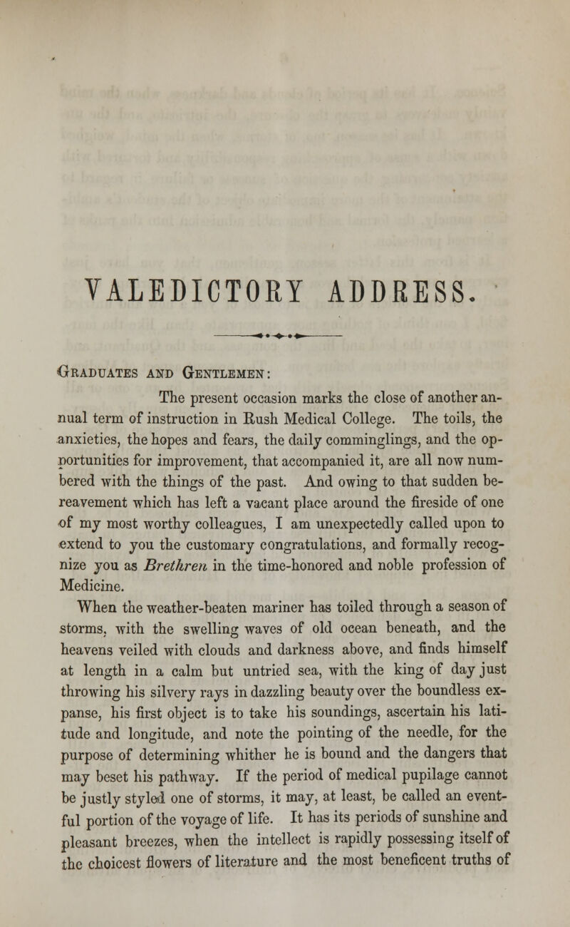 VALEDICTORY ADDRESS. Graduates and Gentlemen: The present occasion marks the close of another an- nual term of instruction in Rush Medical College. The toils, the anxieties, the hopes and fears, the daily comminglings, and the op- portunities for improvement, that accompanied it, are all now num- bered with the things of the past. And owing to that sudden be- reavement which has left a vacant place around the fireside of one of my most worthy colleagues, I am unexpectedly called upon to extend to you the customary congratulations, and formally recog- nize you as Brethren in the time-honored and noble profession of Medicine. When the weather-beaten mariner has toiled through a season of storms, with the swelling waves of old ocean beneath, and the heavens veiled with clouds and darkness above, and finds himself at length in a calm but untried sea, with the king of day just throwing his silvery rays in dazzling beauty over the boundless ex- panse, his first object is to take his soundings, ascertain his lati- tude and longitude, and note the pointing of the needle, for the purpose of determining whither he is bound and the dangers that may beset his pathway. If the period of medical pupilage cannot be justly styled one of storms, it may, at least, be called an event- ful portion of the voyage of life. It has its periods of sunshine and pleasant breezes, when the intellect is rapidly possessing itself of the choicest flowers of literature and the most beneficent truths of