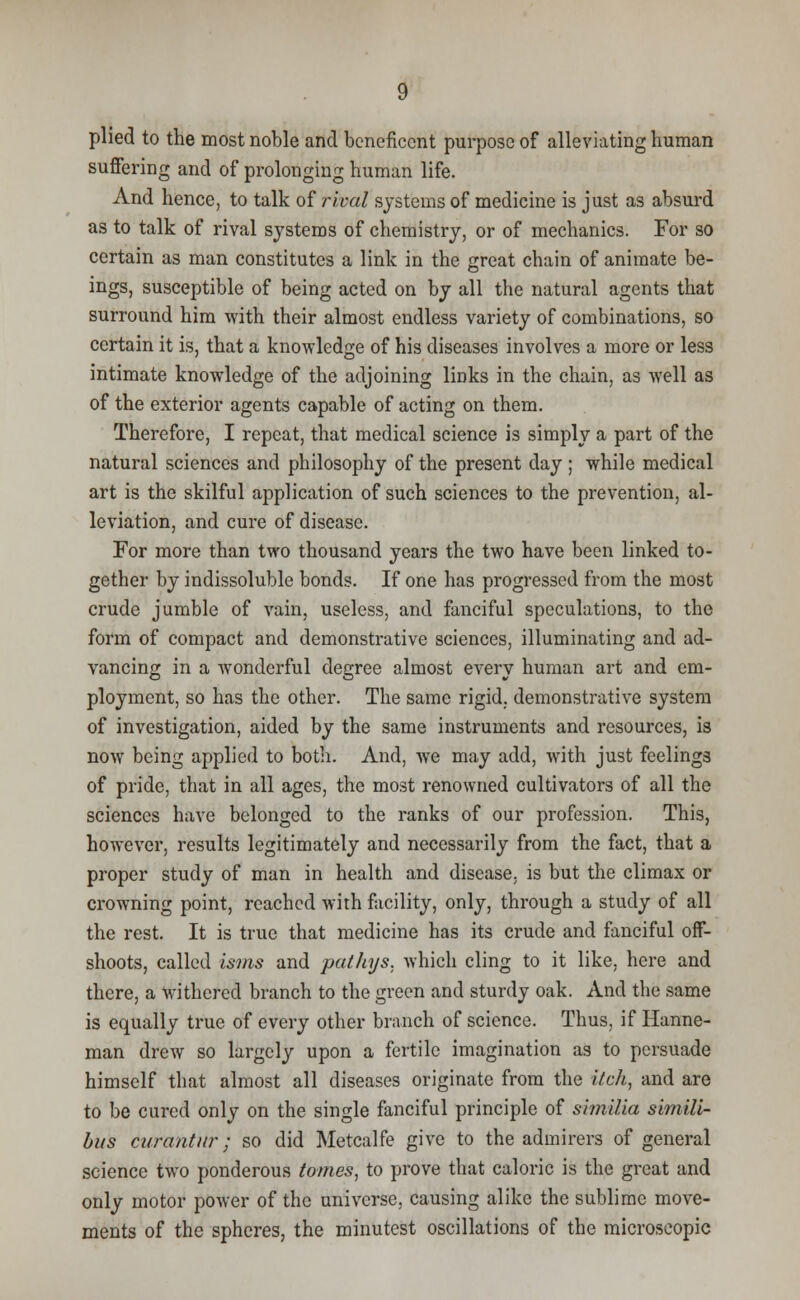 plied to the most noble and beneficent purpose of alleviating human suffering and of prolonging human life. And hence, to talk of rival systems of medicine is just as absurd as to talk of rival systems of chemistry, or of mechanics. For so certain as man constitutes a link in the great chain of animate be- ings, susceptible of being acted on by all the natural agents that surround him with their almost endless variety of combinations, so certain it is, that a knowledge of his diseases involves a more or less intimate knowledge of the adjoining links in the chain, as well as of the exterior agents capable of acting on them. Therefore, I repeat, that medical science is simply a part of the natural sciences and philosophy of the present day ; while medical art is the skilful application of such sciences to the prevention, al- leviation, and cure of disease. For more than two thousand years the two have been linked to- gether by indissoluble bonds. If one has progressed from the most crude jumble of vain, useless, and fanciful speculations, to the form of compact and demonstrative sciences, illuminating and ad- vancing in a wonderful degree almost every human art and em- ployment, so has the other. The same rigid, demonstrative system of investigation, aided by the same instruments and resources, is now being applied to both. And, we may add, with just feelings of pride, that in all ages, the most renowned cultivators of all the sciences have belonged to the ranks of our profession. This, however, results legitimately and necessarily from the fact, that a proper study of man in health and disease, is but the climax or crowning point, reached with facility, only, through a study of all the rest. It is true that medicine has its crude and fanciful off- shoots, called isms and pathys, which cling to it like, here and there, a withered branch to the green and sturdy oak. And the same is equally true of every other branch of science. Thus, if Hanne- man drew so largely upon a fertile imagination as to persuade himself that almost all diseases originate from the itch, and are to be cured only on the single fanciful principle of simiUa simili- bus curantur; so did Metcalfe give to the admirers of general science two ponderous tomes, to prove that caloric is the great and only motor power of the universe, causing alike the sublime move- ments of the spheres, the minutest oscillations of the microscopic