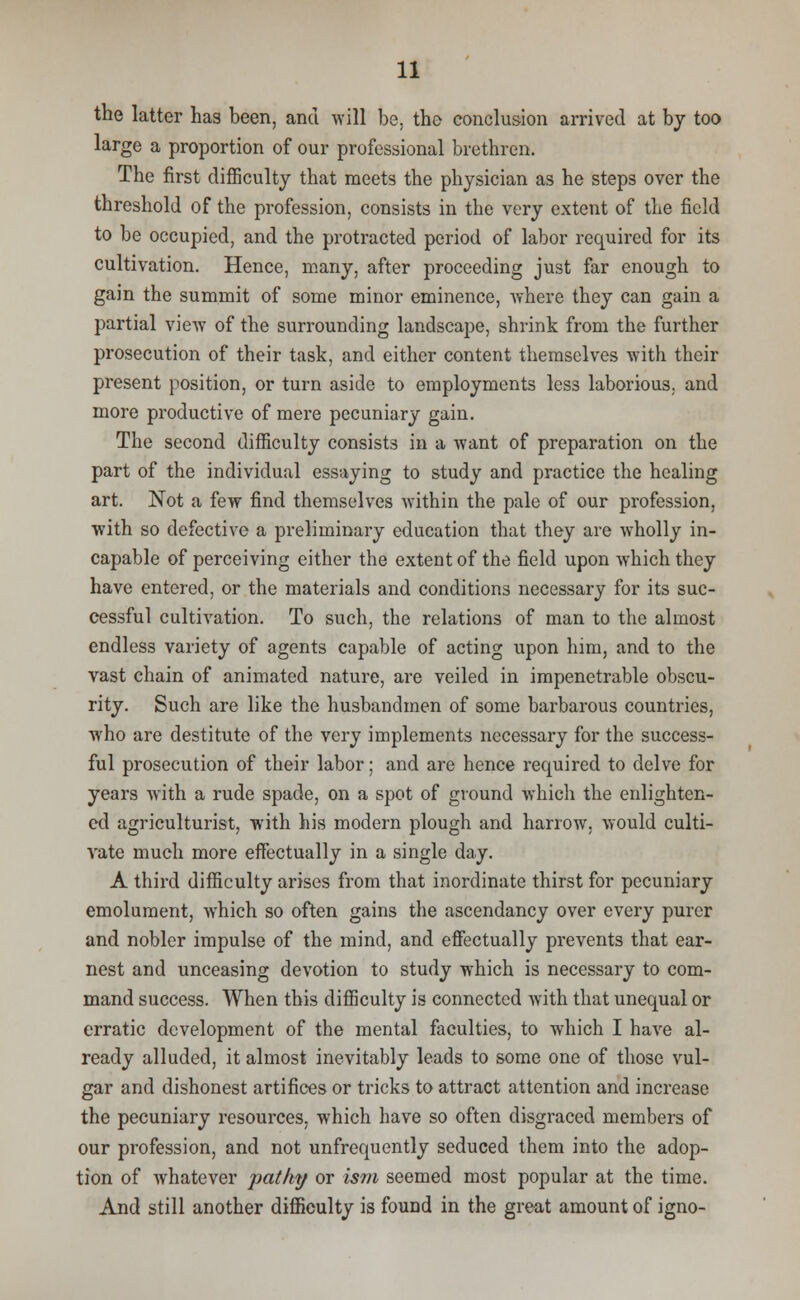 the latter has been, and will be, the conclusion arrived at by too large a proportion of our professional brethren. The first difficulty that meets the physician as he steps over the threshold of the profession, consists in the very extent of the field to be occupied, and the protracted period of labor required for its cultivation. Hence, many, after proceeding just far enough to gain the summit of some minor eminence, where they can gain a partial view of the surrounding landscape, shrink from the further prosecution of their task, and either content themselves with their present position, or turn aside to employments less laborious, and more productive of mere pecuniary gain. The second difficulty consists in a want of preparation on the part of the individual essaying to study and practice the healing art. Not a few find themselves within the pale of our profession, with so defective a preliminary education that they are wholly in- capable of perceiving either the extent of the field upon which they have entered, or the materials and conditions necessary for its suc- cessful cultivation. To such, the relations of man to the almost endless variety of agents capable of acting upon him, and to the vast chain of animated nature, are veiled in impenetrable obscu- rity. Such are like the husbandmen of some barbarous countries, who are destitute of the very implements necessary for the success- ful prosecution of their labor; and are hence required to delve for years with a rude spade, on a spot of ground which the enlighten- ed agriculturist, with his modern plough and harrow, would culti- vate much more effectually in a single day. A third difficulty arises from that inordinate thirst for pecuniary emolument, which so often gains the ascendancy over every purer and nobler impulse of the mind, and effectually prevents that ear- nest and unceasing devotion to study which is necessary to com- mand success. When this difficulty is connected with that unequal or erratic development of the mental faculties, to which I have al- ready alluded, it almost inevitably leads to some one of those vul- gar and dishonest artifices or tricks to attract attention and increase the pecuniary resources, which have so often disgraced members of our profession, and not unfrequently seduced them into the adop- tion of whatever jpatky or ism seemed most popular at the time. And still another difficulty is found in the great amount of igno-