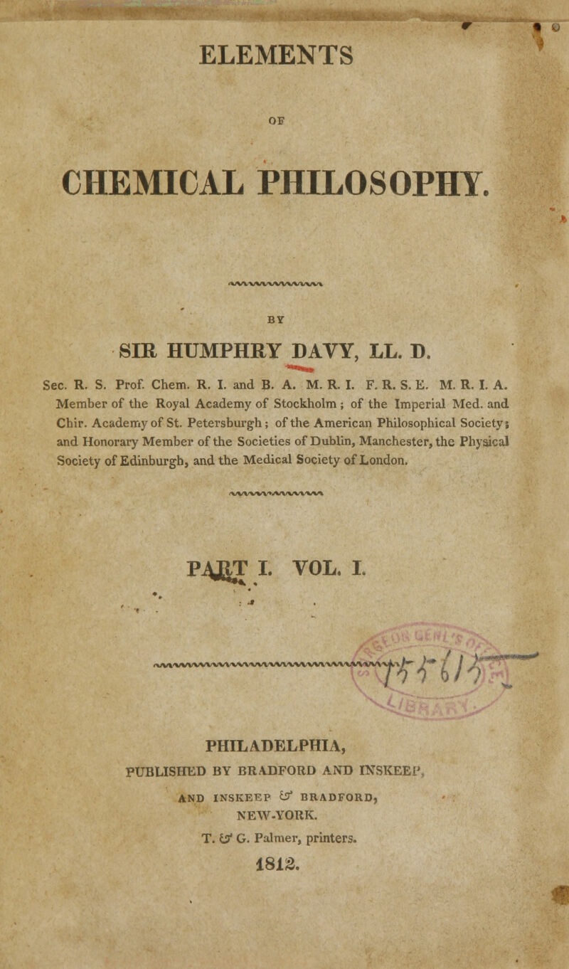 ELEMENTS OF CHEMICAL PHILOSOPHY. (VfWWVWWWW* BY SIR HUMPHRY DAVY, LL. D. Sec. R. S. Prof. Chem. R. I. and B. A. M. R. I. F. R. S. E. M. R. I. A. Member of the Royal Academy of Stockholm ; of the Imperial Med. and Chir. Academy of St. Petersburgh; of the American Philosophical Society; and Honorary Member of the Societies of Dublin, Manchester, the Physical Society of Edinburgh, and the Medical Society of London. <\*VVWVWVWVW» P4JRT I. VOL. I. (VVVVVVVVVVVX'VVVVVVVVVVVVVVVV/VVVVVVVV _,_ TW'H PHILADELPHIA, PUBLISHED BY BRADFORD AND INSKEEP AND INSKEEP if BRADFORD, NEW-YORK. T. if G. Palmer, printers. 1812.