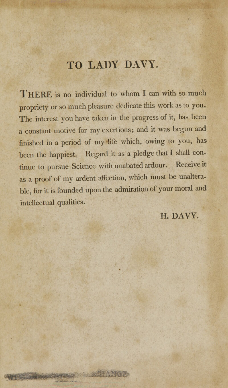 TO LADY DAVY. THERE is no individual to whom I can with so much propriety or so much pleasure dedicate this work as to you. The interest you have taken in the progress of it, has been a constant motive for my exertions; and it was begun and finished in a period of my -life which, owing to you, has been the happiest. Regard it as a pledge that I shall con- tinue to pursue Science with unabated ardour. Receive it as a proof of my ardent affection, which must be unaltera- ble, for it is founded upon the admiration of your moral and intellectual qualities. H. DAVY. .(tur