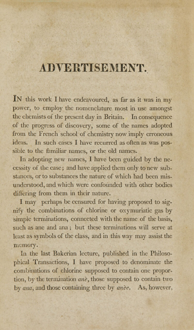 ADVERTISEMENT. IN this work I have endeavoured, as far as it was in my power, to employ the nomenclature most in use amongst the chemists of the present day in Britain. In consequence of the progress of discovery, some of the names adopted from the French school of chemistry now imply erroneous ideas. In such cases I have recurred as often as was pos- sible to the familiar names, or the old names. In adopting new names, I have been guided by the ne- cessity of the case; and have applied them only to new sub- stances, or to substances the nature of which had been mis- understood, and which wrere confounded with other bodies differing from them in their nature. I may perhaps be censured for having proposed to sig- nify the combinations of chlorine or oxymuriatic gas by simple terminations, connected with the name of the basis, such as ane and ana; but these terminations will serve at least as symbols of the class, and in this way may assist the memofy. In the last Bakerian lecture, published in the Philoso- phical Transactions, I have proposed to denominate the combinations of chlorine supposed to contain one propor- tion, by the termination aney those supposed to contain two by ana, and those containing three by ante. As, however,