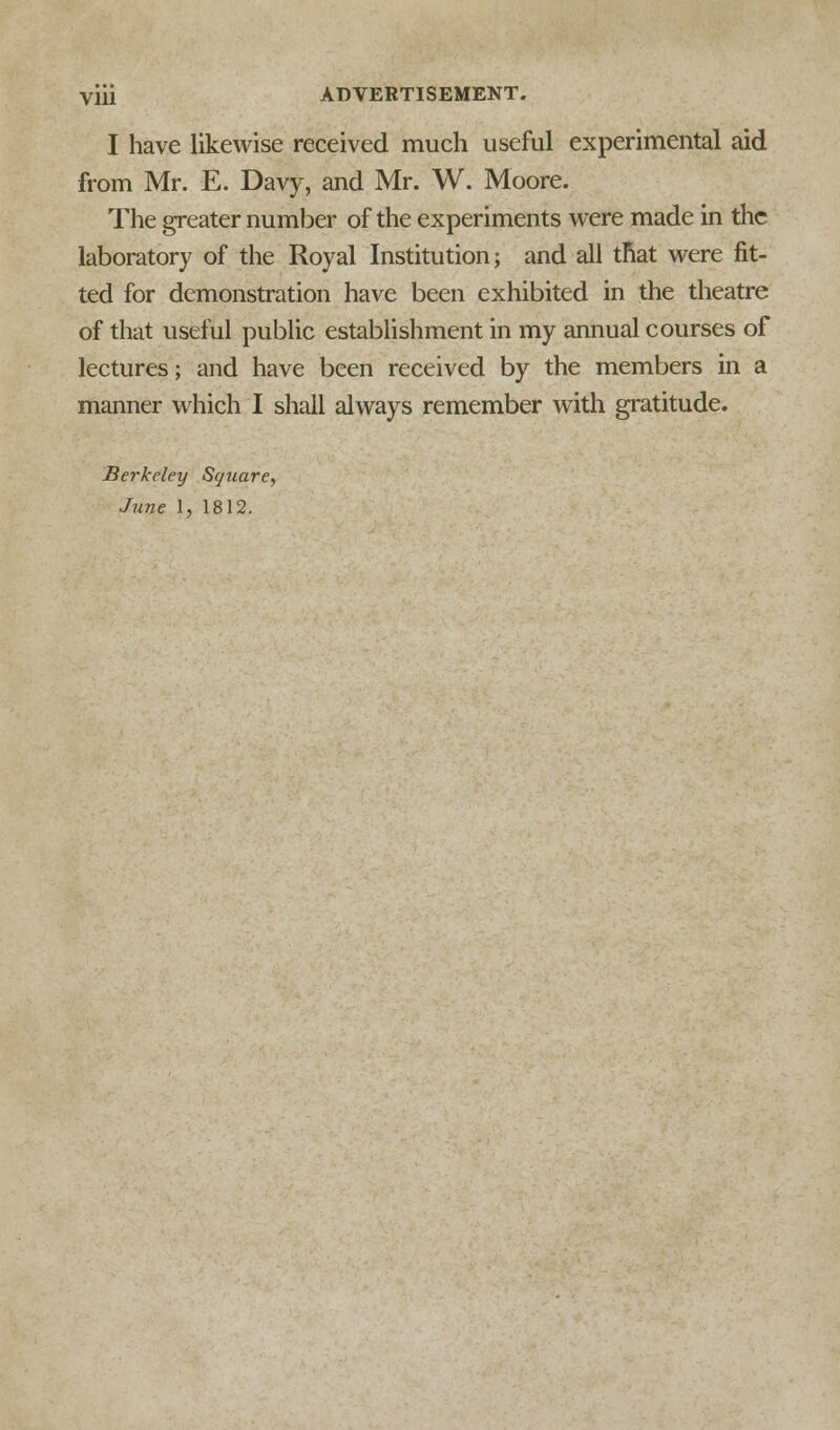 I have likewise received much useful experimental aid from Mr. E. Davy, and Mr. W. Moore. The greater number of the experiments were made in the laboratory of the Royal Institution; and all tnat were fit- ted for demonstration have been exhibited in the theatre of that useful public establishment in my annual courses of lectures; and have been received by the members in a manner which I shall always remember with gratitude. Berkeley Square, June 1, 1812.