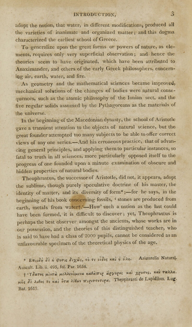 adopt the notion, that water, in different modifications, produced all the varieties of inanimate and organized matter; and this dogma characterized the earliest school of Greece. To generalize upon the great forms or powers of nature, as ele- ments, requires only very superficial ohservation; and hence the theories seem to have originated, which have been attributed to Anaximander, and others of the early Greek philosophers, concern- ing air, earth, water, and fire. As geometry and the mathematical sciences became improved^ mechanical solutions of the changes of bodies were natural conse- quences, such as the atomic philosophy of the Ionian sect, and the five regular solids assumed by the Pythagoreans as the materials of the universe. In the beginning of the Macedonian dynasty, the school of Aristotle gave a transient attention to the objects of natural science, but the great founder attempted too many subjects to be able to offer correct views of any one series.—And his erroneous practice, that of advan- cing general principles, and applying them to particular instances, so fatal to truth in all sciences, more particularly opposed itself to the progress of one founded upon a minute examination of obscure and hidden properties of natural bodies. Theophrastus, the successor of Aristotle, did not, it appears, adopt the sublime, though purely speculative doctrine of his master, the identity of matter, and its diversity of form*;—for he says, in the beginning of his book concerning fossils, ' stones are produced from earth, metals from waterf.'—How' such a notion as the last could have been formed, it is difficult to discover; yet, Theophrastus is perhaps the best observer amongst the ancients, whose works are in our possession, and the theories of this distinguished teacher, who is said to have had a class of 2000 pupils, cannot be considered as an unfavourable specimen of the theoretical physics of the age. * E*tift St v pvrts S,X£s, to re tttn x») V &«. Aristotelis Natural. Auscult. Lib. ii. 495, fol. Par. 1654. W & Aih« re **! $V* >««• irjffiTWWf-, Thepphwti de Lapidibus, Luff- Bat. 1613.