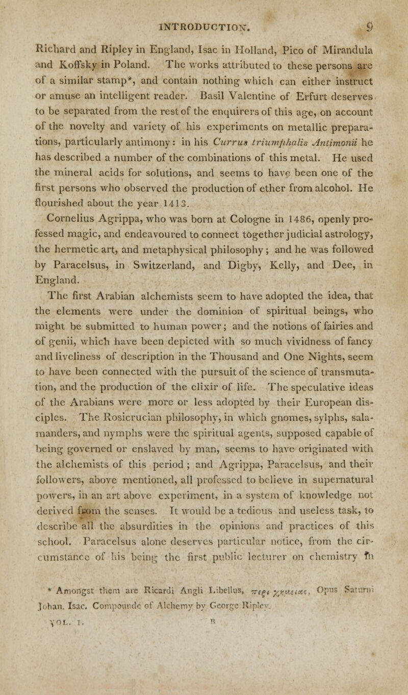 Richard and Ripley in England, Isac in Holland, Pico of Mirandula and Koffsky in Poland. The works attributed to these persons are of a similar stamp*, and contain nothing which can either instruct or amuse an intelligent reader. Basil Valentine of Erfurt deserves to be separated from the rest of the enquirers of this age, on account of the novelty and variety of his experiments on metallic prepara- tions, particularly antimony: in his Currus triumjihalis Antimonii he has described a number of the combinations of this metal. He used the mineral acids for solutions, and seems to have been one of the first persons who observed the production of ether from alcohol. He flourished about the year 1413. Cornelius Agrippa, who was born at Cologne in 1486, openly pro- fessed magic, and endeavoured to connect together judicial astrology, the hermetic art, and metaphysical philosophy ; and he was followed by Paracelsus, in Switzerland, and Digby, Kelly, and Dee, in England. The first Arabian alchemists seem to have adopted the idea, that the elements were under the dominion of spiritual beings, who might be submitted to human power; and the notions of fairies and of genii, which have been depicted with so much vividness of fancy and liveliness of description in the Thousand and One Nights, seem to have been connected with the pursuit of the science of transmuta- tion, and the production of the elixir of life. The speculative ideas of the Arabians were more or less adopted by their European dis- ciples. The Rosicrucian philosophy, in which gnomes, sylphs, sala- manders, and nymphs were the spiritual agents, supposed capable of being governed or enslaved by man, seems to have originated with the alchemists of this period ; and Agrippa, Paracelsus, and their followers, above mentioned, all professed to believe in supernatural poAvers, in an art above experiment, in a system of knowledge not derived fuom the senses. It would be a tedious and useless task, to describe all the absurdities in the opinions and practices of this school. Paracelsus alone deserves particular notice, from the cir- cumstance of his being the first public lecturer on chemistry fn * Amongst them are Ricardi Angli I.ibellus, ^cgi y^auxc. Opus $ J oh an. Isac. Compounde of Alchemy by George Ripley. ,1.1. B