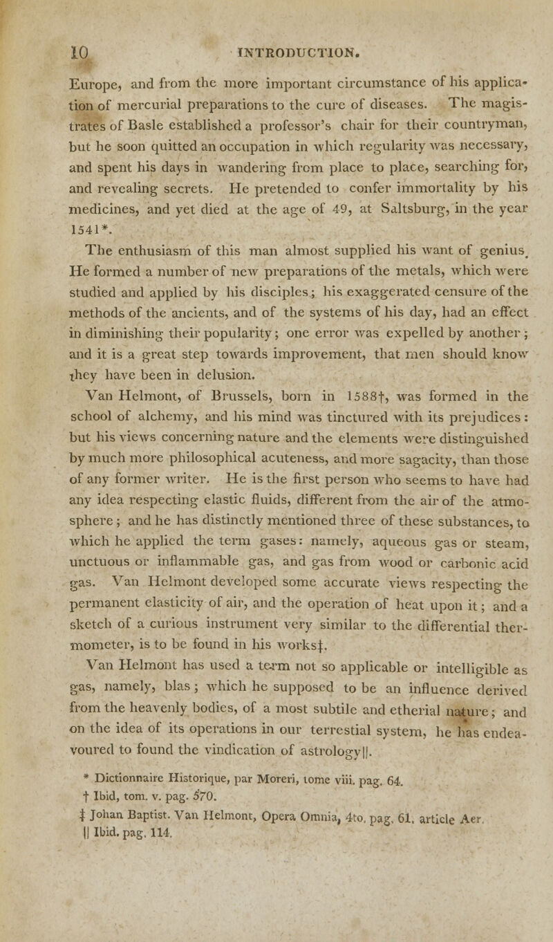 Europe, and from the more important circumstance of his applica- tion of mercurial preparations to the cure of diseases. The magis- trates of Basle established a professor's chair for their countryman, but he soon quitted an occupation in which regularity was necessary, and spent his days in wandering from place to place, searching for, and revealing secrets. He pretended to confer immortality by his medicines, and yet died at the age of 49, at Saltsburg, in the year 1541*. The enthusiasm of this man almost supplied his want of genius. He formed a number of new preparations of the metals, which were studied and applied by his disciples; his exaggerated censure of the methods of the ancients, and of the systems of his day, had an effect in diminishing their popularity; one error was expelled by another; and it is a great step towards improvement, that men should know ihey have been in delusion. Van Helmont, of Brussels, born in I588f, was formed in the school of alchemy, and his mind was tinctured with its prejudices: but his views concerning nature and the elements were distinguished by much more philosophical acuteness, and more sagacity, than those of any former writer. He is the first person who seems to have had any idea respecting elastic fluids, different from the air of the atmo- sphere ; and he has distinctly mentioned three of these substances, to which he applied the term gases: namely, aqueous gas or steam, unctuous or inflammable gas, and gas from wood or carbonic acid gas. Van Helmont developed some accurate views respecting the permanent elasticity of air, and the operation of heat upon it; and a sketch of a curious instrument very similar to the differential ther- mometer, is to be found in his works:}:. Van Helmont has used a term not so applicable or intelligible as gas, namely, bias; which he supposed to be an influence derived from the heavenly bodies, of a most subtile and etherial nature; and on the idea of its operations in our terrcstial system, he has endea- voured to found the vindication of astrologv||. * Dictionnaire Historique, par Moreri, tome viii. pag. 64. f Ibid, torn. v. pag. 570. | Johan Baptist. Van Helmont, Opera Omnia, 4to, pag. 61. article Aer. || Ibid. pag. 114.