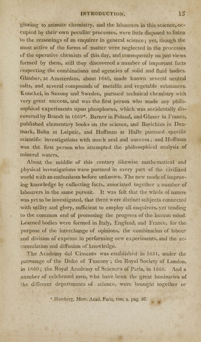 ginning to animate chemistry, and the labourers in this science, oc- cupied by their own peculiar processes, were little disposed to listen to the reasonings of an enquirer in general science; yet, though the most active of the forms of matter were neglected in the processes uf the operative chemists of this day, and consequently no just views formed by them, still they discovered a number of important facts respecting the combinations and agencies of solid and fluid bodies. Glauber, at Amsterdam, about 1640, made known several neutral salts, and several compounds of metallic and vegetable substances. Kunckel, in Saxony and Sweden, pursued technical chemistry with very great success, and was the first person who made any philo- sophical experiments upon phosphorus, which was accidentally dis- covered by Brandt in 1669*. Bamer in Poland, and Glaser in France, published elementary books on the science, and Borichius in Den- mark, Bohn at Leipzic, and Hoffman at Halle pursued specific scientific investigations with much zeal and success; and Hoffman was the first person who attempted the philosophical analysis of mineral waters. About the middle of this century likewise mathematical and physical investigations were pursued in every part of the civilized world with an enthusiasm before unknown. The new mode of improv- ing knowledge by collecting facts, associated together a number of labourers in the same pursuit. It was felt that the whole of nature was yet to be investigated, that there were distinct subjects connected with utility and glory, sufficient to employ all enquirers, yet tending to the common end of promoting the progress of the human mind. Learned bodies were formed in Italy, England, and France, for the purpose of the interchange of opinions, the combination of labour and division of expense in performing new experiments, and the ac- cumulation and diffusion of knowledge. The Academy del Cimento was established in 1651, under the patronage of the Duke of Tuscany; the Royal Society of London, in 1660; the Royal Academy of Sciences of Paris, in 1666. And a number of celebrated men, who have been the great luminaries of the different departments of science, were brought together or Homberg, Mem. Acad. Paris, torn, x. pag. 58.