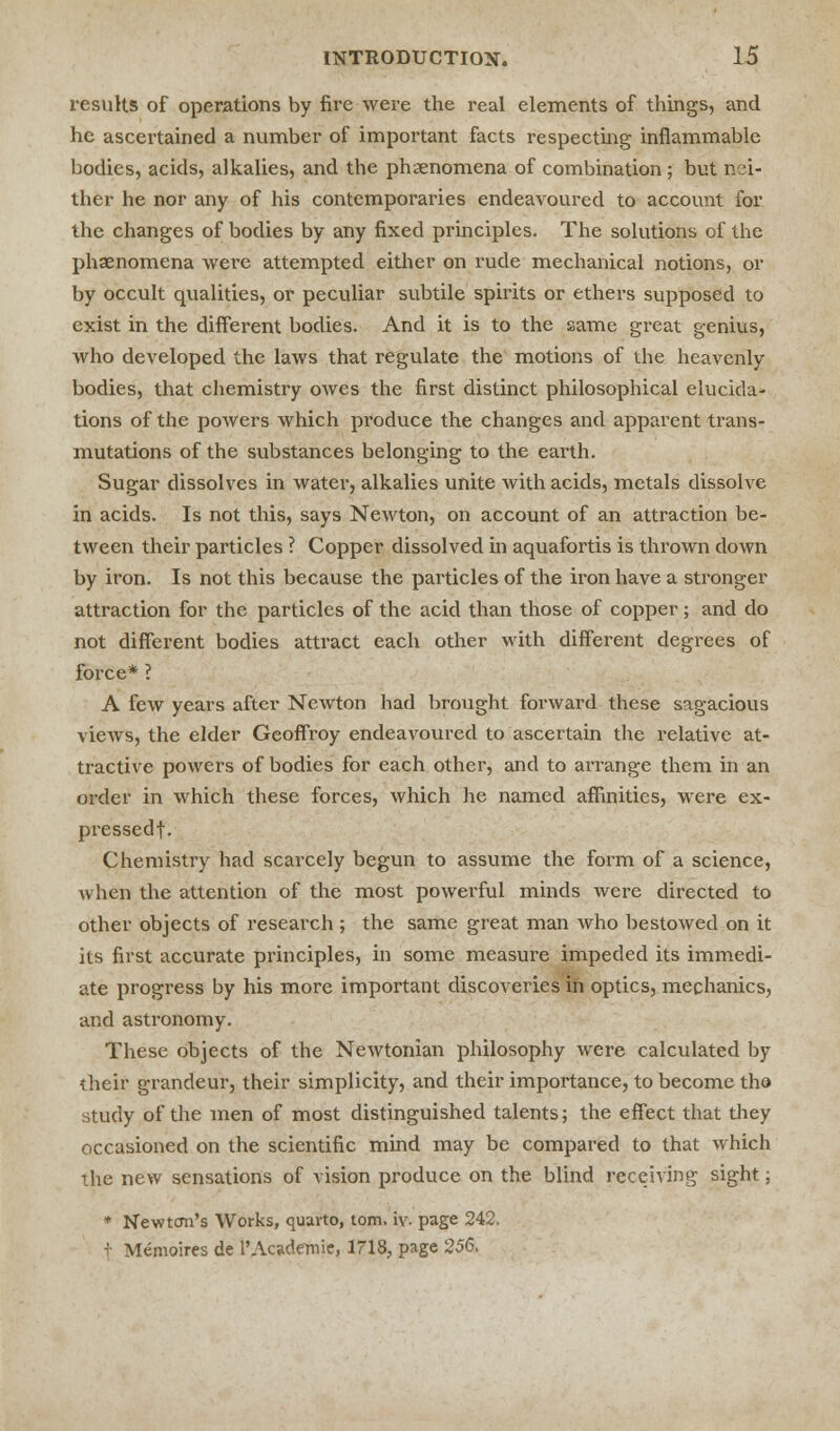 results of operations by fire were the real elements of things, and he ascertained a number of important facts respecting inflammable bodies, acids, alkalies, and the phenomena of combination; but nei- ther he nor any of his contemporaries endeavoured to account for the changes of bodies by any fixed principles. The solutions of the phenomena were attempted either on rude mechanical notions, or by occult qualities, or peculiar subtile spirits or ethers supposed to exist in the different bodies. And it is to the same great genius, who developed the laws that regulate the motions of the heavenly bodies, that chemistry owes the first distinct philosophical elucida- tions of the powers which produce the changes and apparent trans- mutations of the substances belonging to the earth. Sugar dissolves in water, alkalies unite with acids, metals dissolve in acids. Is not this, says Newton, on account of an attraction be- tween their particles ? Copper dissolved in aquafortis is thrown down by iron. Is not this because the particles of the iron have a stronger attraction for the particles of the acid than those of copper; and do not different bodies attract each other with different degrees of force* ? A few years after Newton had brought forward these sagacious views, the elder Geoffroy endeavoured to ascertain the relative at- tractive powers of bodies for each other, and to arrange them in an order in which these forces, which he named affinities, were ex- pressed!. Chemistry had scarcely begun to assume the form of a science, when the attention of the most powerful minds were directed to other objects of research; the same great man who bestowed on it its first accurate principles, in some measure impeded its immedi- ate progress by his more important discoveries in optics, mechanics, and astronomy. These objects of the Newtonian philosophy were calculated by their grandeur, their simplicity, and their importance, to become the study of the men of most distinguished talents; the effect that they occasioned on the scientific mind may be compared to that which the new sensations of vision produce on the blind receiving sight; * Newton's Works, quarto, torn. iv. page 242. t Memoires de 1'Academic 1718, page 256.