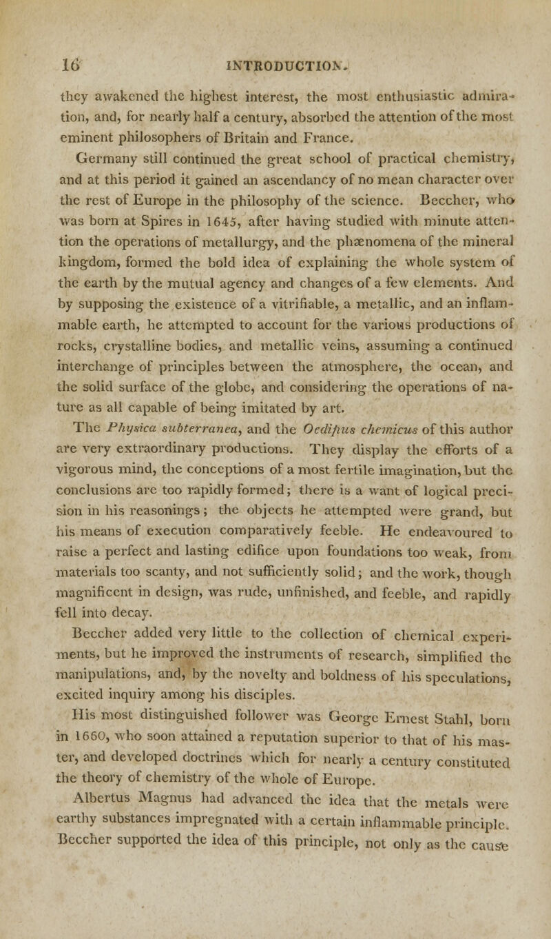 they awakened the highest interest, the most enthusiastic admira- tion, and, for nearly half a century, absorbed the attention of the most eminent philosophers of Britain and France. Germany still continued the great school of practical chemistry, and at this period it gained an ascendancy of no mean character over the rest of Europe in the philosophy of the science. Becchcr, who was born at Spires in 1645, after having studied with minute atten- tion the operations of metallurgy, and the phenomena of the mineral kingdom, formed the bold idea of explaining the whole system of the earth by the mutual agency and changes of a few elements. And by supposing the existence of a vitrifiable, a metallic, and an inflam- mable earth, he attempted to account for the various productions of rocks, crystalline bodies, and metallic veins, assuming a continued interchange of principles between the atmosphere, the ocean, and the solid surface of the globe, and considering the operations of na- ture as all capable of being imitated by art. The Physica subterranea, and the Oedijius diemicus of this author are very extraordinary productions. They display the efforts of a vigorous mind, the conceptions of a most fertile imagination, but the conclusions arc too rapidly formed; there is a want of logical preci- sion in his reasonings; the objects he attempted Avere grand, but his means of execution comparatively feeble. He endeavoured to raise a perfect and lasting edifice upon foundations too weak, from materials too scanty, and not sufficiently solid; and the work, though magnificent in design, was rude, unfinished, and feeble, and rapidly fell into decay. Becchcr added very little to the collection of chemical experi- ments, but he improved the instruments of research, simplified the manipulations, and, by the novelty and boldness of his speculations, excited inquiry among his disciples. His most distinguished follower was George Ernest Stahl, born in 1660, who soon attained a reputation superior to that of his mas- ter, and developed doctrines which for nearly a century constituted the theory of chemistry of the whole of Europe. Albertus Magnus had advanced the idea that the metals were earthy substances impregnated with a certain inflammable principle. Bcccher supported the idea of this principle, not only as the cause