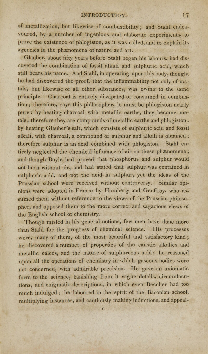 ot metallization, but likewise of combustibility; and Stahl endea- voured, by a number of ingenious and elaborate experiments, to prove the existence of phlogiston, as it was called, and to explain its agencies in the phenomena of nature and art. Glauber, about fifty years before Stahl began his labours, had dis- covered the combination of fossil alkali and sulphuric acid, which still bears his name. And Stahl, in operating upon this body, thought he had discovered the proof, that the inflammability not only of me- tals, but likewise of all other substances, was owing to the same principle. Charcoal is entirely dissipated or consumed in combus- tion ; therefore, says this philosopher, it must be phlogiston nearly pure: by heating charcoal with metallic earths, they become me- tals; therefore they are compounds of metallic earths and phlogiston: by heating Glauber's salt, which consists of sulphuric acid and fossil alkali, with charcoal, a compound of sulphur and alkali is obtained ; therefore sulphur is an acid combined with phlogiston. Stahl en- tirely neglected the chemical influence of air on these phenomena ; and though Boyle had proved that phosphorus and sulphur would not burn without air, and had stated that sulphur was contained in sulphuric acid, and not the acid in sulphur, yet the ideas of the Prussian school were received without controversy. Similar opi- nions were adopted in France by Homberg and Geoflroy, who as- sumed them without reference to the views of the Prussian philoso- pher, and opposed them to the more correct and sagacious views of the English school of chemistry. Though misled in his general notions, few men have done more than Stahl for the progress of chemical science. His processes were, many of them, of the most beautiful and satisfactory kind; he discovered a number of properties of the caustic alkalies and metallic calces, and the nature of sulphureous acid; he reasoned upon all the operations of chemistry in which gaseous bodies were not concerned, with admirable precision. He gave an axiomatic form to the science, banishing from it vague details, circumlocu- tions, and enigmatic descriptions, in which even Beccher had too much indulged; he laboured in the spirit of the Baconian school, multiplying instances, and cautiously making inductions, and appeal-