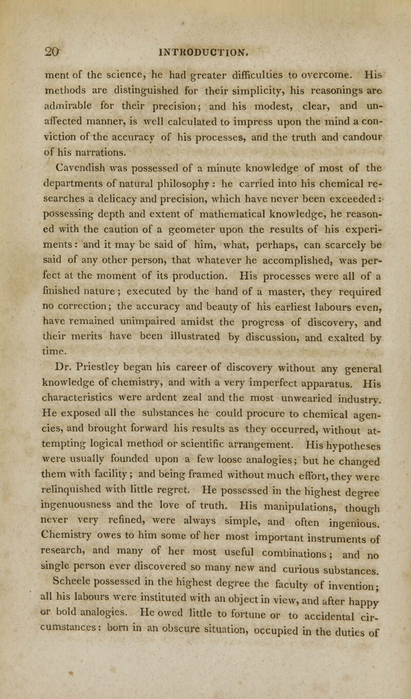 ment of the science, he had greater difficulties to overcome. His methods are distinguished for their simplicity, his reasonings are admirable for their precision; and his modest, clear, and un- affected manner, is well calculated to impress upon the mind a con- viction of the accuracy of his processes, and the truth and candour of his narrations. Cavendish was possessed of a minute knowledge of most of the departments of natural philosophy : he carried into his chemical re- searches a delicacy and precision, which have never been exceeded : possessing depth and extent of mathematical knowledge, he reason- ed with the caution of a geometer upon the results of his experi- ments : and it may be said of him, what, perhaps, can scarcely be said of any other person, that whatever he accomplished, was per- fect at the moment of its production. His processes were all of a finished nature; executed by the hand of a master, they required no correction; the accuracy and beauty of his earliest labours even, have remained unimpaired amidst the progress of discovery, and their merits have been illustrated by discussion, and exalted by time. Dr. Priestley began his career of discovery without any general knowledge of chemistry, and with a very imperfect apparatus. His characteristics were ardent zeal and the most unwearied industry. He exposed all the substances he could procure to chemical agen- cies, and brought forward his results as they occurred, without at- tempting logical method or scientific arrangement. His hypotheses were usually founded upon a few loose analogies; but he changed them with facility; and being framed without much effort, they were relinquished with little regret. He possessed in the highest degree ingenuousness and the love of truth. His manipulations, though never very refined, were always simple, and often ingenious. Chemistry owes to him some of her most important instruments of research, and many of her most useful combinations; and no single person ever discovered so many new and curious substances. Scheele possessed in the highest degree the faculty of invention; all his labours were instituted with an object in view, and after happy or bold analogies. He owed little to fortune or to accidental cir- cumstances: born in an obscure situation, occupied in the duties of